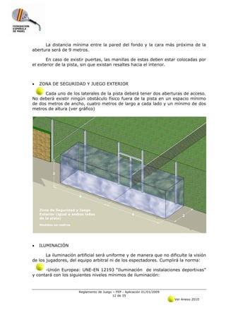 La distancia mínima entre la pared del fondo y la cara más próxima de la
abertura será de 9 metros.

       En caso de existir puertas, las manillas de estas deben estar colocadas por
el exterior de la pista, sin que existan resaltes hacia el interior.



•   ZONA DE SEGURIDAD Y JUEGO EXTERIOR

      Cada uno de los laterales de la pista deberá tener dos aberturas de acceso.
No deberá existir ningún obstáculo físico fuera de la pista en un espacio mínimo
de dos metros de ancho, cuatro metros de largo a cada lado y un mínimo de dos
metros de altura (ver gráfico)




•   ILUMINACIÓN

       La iluminación artificial será uniforme y de manera que no dificulte la visión
de los jugadores, del equipo arbitral ni de los espectadores. Cumplirá la norma:

      -Unión Europea: UNE-EN 12193 “Iluminación de instalaciones deportivas”
y contará con los siguientes niveles mínimos de iluminación:


                      Reglamento de Juego – FEP - Aplicación 01/01/2009
                                          12 de 35
                                                                          Ver Anexo 2010
 