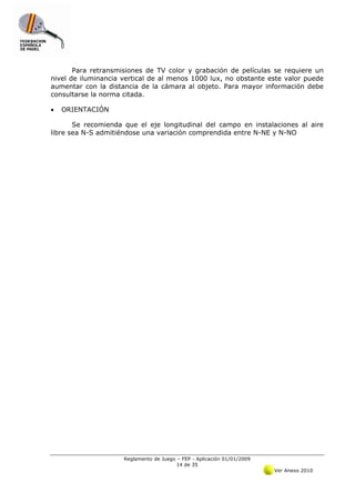 Para retransmisiones de TV color y grabación de películas se requiere un
nivel de iluminancia vertical de al menos 1000 lux, no obstante este valor puede
aumentar con la distancia de la cámara al objeto. Para mayor información debe
consultarse la norma citada.

•   ORIENTACIÓN

       Se recomienda que el eje longitudinal del campo en instalaciones al aire
libre sea N-S admitiéndose una variación comprendida entre N-NE y N-NO




                     Reglamento de Juego – FEP - Aplicación 01/01/2009
                                         14 de 35
                                                                         Ver Anexo 2010
 