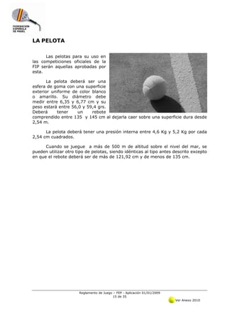 LA PELOTA

      Las pelotas para su uso en
las competiciones oficiales de la
FIP serán aquellas aprobadas por
esta.

       La pelota deberá ser una
esfera de goma con una superficie
exterior uniforme de color blanco
o amarillo. Su diámetro debe
medir entre 6,35 y 6,77 cm y su
peso estará entre 56,0 y 59,4 grs.
Deberá      tener    un    rebote
comprendido entre 135 y 145 cm al dejarla caer sobre una superficie dura desde
2,54 m.

      La pelota deberá tener una presión interna entre 4,6 Kg y 5,2 Kg por cada
2,54 cm cuadrados.

      Cuando se juegue a más de 500 m de altitud sobre el nivel del mar, se
pueden utilizar otro tipo de pelotas, siendo idénticas al tipo antes descrito excepto
en que el rebote deberá ser de más de 121,92 cm y de menos de 135 cm.




                      Reglamento de Juego – FEP - Aplicación 01/01/2009
                                          15 de 35
                                                                          Ver Anexo 2010
 