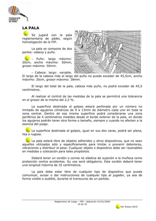 LA PALA
      Se jugará con la pala
reglamentaria de pádel, según
homologación de la FIP.

      La pala se compone de dos
partes: cabeza y puño.

      -  Puño: largo máximo:
20cm, ancho máximo: 50mm,
grosor máximo: 50mm.

       - Cabeza: largo: variable.
El largo de la cabeza más el largo del puño no puede exceder de 45,5cm, ancho
máximo: 26cm, grosor máximo: 38mm.

      El largo del total de la pala, cabeza más puño, no podrá exceder de 45,5
centímetros.

       Al realizar el control de las medidas de la pala se permitirá una tolerancia
en el grosor de la misma del 2,5 %.

       La superficie destinada al golpeo estará perforada por un número no
limitado de agujeros cilíndricos de 9 a 13mm de diámetro cada uno en toda la
zona central. Dentro de esa misma superficie podrá considerarse una zona
periférica de 4 centímetros medidos desde el borde exterior de la pala, en donde
los agujeros podrán tener otra forma o tamaño, siempre y cuando no afecten a la
esencia del juego.

        La superficie destinada al golpeo, igual en sus dos caras, podrá ser plana,
lisa o rugosa.

       La pala estará libre de objetos adheridos y otros dispositivos, que no sean
aquellos utilizados sólo y específicamente para limitar o prevenir deterioros,
vibraciones y distribuir el peso. Cualquier objeto o dispositivo debe ser razonables
en medidas y colocación para tales propósitos.

      Deberá tener un cordón o correa no elástica de sujeción a la muñeca como
protección contra accidentes. Su uso será obligatorio. Este cordón deberá tener
una longitud máxima de 35 centímetros.

      La pala debe estar libre de cualquier tipo de dispositivo que pueda
comunicar, avisar o dar instrucciones de cualquier tipo al jugador, ya sea de
forma visible o audible, durante el transcurso de un partido.




                      Reglamento de Juego – FEP - Aplicación 01/01/2009
                                          16 de 35
                                                                          Ver Anexo 2010
 