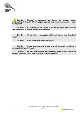 Caso 1:     Durante el transcurso del juego, un jugador rompe
accidentalmente la pala. ¿Puede seguir jugando otro punto con la pala en esas
condiciones?

      Decisión:     Sí, excepto que se rompa el cordón de seguridad o que la
rotura convierta la pala en un elemento peligroso


      Caso 2:     ¿Se permite que un jugador utilice más de una pala durante el
juego?

      Decisión:   Sí. No se permite durante el punto.


      Caso 3:       ¿Puede incorporarse a la pala una pila (batería) que afecte a
sus características de juego?

      Decisión:   No. Una pila (batería) está prohibida pues es una fuente de
energía, como una célula solar u otros accesorios similares.




                     Reglamento de Juego – FEP - Aplicación 01/01/2009
                                         17 de 35
                                                                         Ver Anexo 2010
 