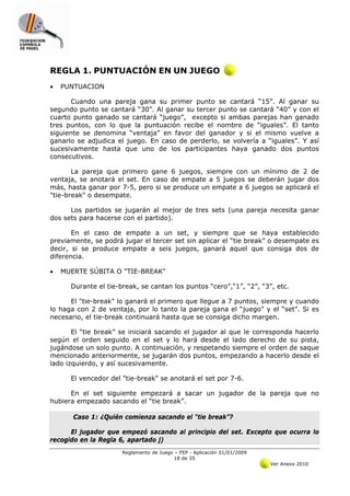 REGLA 1. PUNTUACIÓN EN UN JUEGO
•   PUNTUACION

      Cuando una pareja gana su primer punto se cantará “15”. Al ganar su
segundo punto se cantará “30”. Al ganar su tercer punto se cantará “40” y con el
cuarto punto ganado se cantará “juego”, excepto si ambas parejas han ganado
tres puntos, con lo que la puntuación recibe el nombre de “iguales”. El tanto
siguiente se denomina “ventaja” en favor del ganador y si el mismo vuelve a
ganarlo se adjudica el juego. En caso de perderlo, se volvería a “iguales”. Y así
sucesivamente hasta que uno de los participantes haya ganado dos puntos
consecutivos.

       La pareja que primero gane 6 juegos, siempre con un mínimo de 2 de
ventaja, se anotará el set. En caso de empate a 5 juegos se deberán jugar dos
más, hasta ganar por 7-5, pero si se produce un empate a 6 juegos se aplicará el
"tie-break" o desempate.

      Los partidos se jugarán al mejor de tres sets (una pareja necesita ganar
dos sets para hacerse con el partido).

       En el caso de empate a un set, y siempre que se haya establecido
previamente, se podrá jugar el tercer set sin aplicar el “tie break” o desempate es
decir, si se produce empate a seis juegos, ganará aquel que consiga dos de
diferencia.

•   MUERTE SÚBITA O "TIE-BREAK"

      Durante el tie-break, se cantan los puntos “cero”,“1”, “2”, “3”, etc.

      El "tie-break" lo ganará el primero que llegue a 7 puntos, siempre y cuando
lo haga con 2 de ventaja, por lo tanto la pareja gana el “juego” y el “set”. Si es
necesario, el tie-break continuará hasta que se consiga dicho margen.

       El “tie break” se iniciará sacando el jugador al que le corresponda hacerlo
según el orden seguido en el set y lo hará desde el lado derecho de su pista,
jugándose un solo punto. A continuación, y respetando siempre el orden de saque
mencionado anteriormente, se jugarán dos puntos, empezando a hacerlo desde el
lado izquierdo, y así sucesivamente.

      El vencedor del "tie-break" se anotará el set por 7-6.

      En el set siguiente empezará a sacar un jugador de la pareja que no
hubiera empezado sacando el “tie break”.

       Caso 1: ¿Quién comienza sacando el “tie break”?

      El jugador que empezó sacando al principio del set. Excepto que ocurra lo
recogido en la Regla 6, apartado j)
                      Reglamento de Juego – FEP - Aplicación 01/01/2009
                                          18 de 35
                                                                          Ver Anexo 2010
 