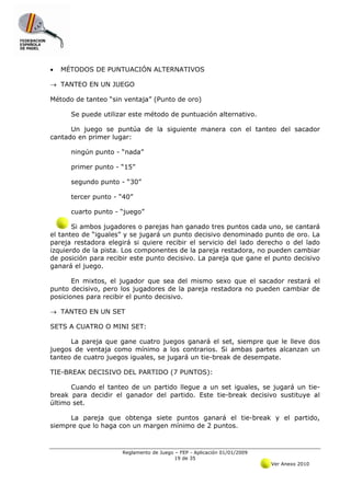 •   MÉTODOS DE PUNTUACIÓN ALTERNATIVOS

→ TANTEO EN UN JUEGO

Método de tanteo “sin ventaja” (Punto de oro)

      Se puede utilizar este método de puntuación alternativo.

      Un juego se puntúa de la siguiente manera con el tanteo del sacador
cantado en primer lugar:

      ningún punto - “nada”

      primer punto - “15”

      segundo punto - “30”

      tercer punto - “40”

      cuarto punto - “juego”

       Si ambos jugadores o parejas han ganado tres puntos cada uno, se cantará
el tanteo de “iguales” y se jugará un punto decisivo denominado punto de oro. La
pareja restadora elegirá si quiere recibir el servicio del lado derecho o del lado
izquierdo de la pista. Los componentes de la pareja restadora, no pueden cambiar
de posición para recibir este punto decisivo. La pareja que gane el punto decisivo
ganará el juego.

       En mixtos, el jugador que sea del mismo sexo que el sacador restará el
punto decisivo, pero los jugadores de la pareja restadora no pueden cambiar de
posiciones para recibir el punto decisivo.

→ TANTEO EN UN SET

SETS A CUATRO O MINI SET:

      La pareja que gane cuatro juegos ganará el set, siempre que le lleve dos
juegos de ventaja como mínimo a los contrarios. Si ambas partes alcanzan un
tanteo de cuatro juegos iguales, se jugará un tie-break de desempate.

TIE-BREAK DECISIVO DEL PARTIDO (7 PUNTOS):

      Cuando el tanteo de un partido llegue a un set iguales, se jugará un tie-
break para decidir el ganador del partido. Este tie-break decisivo sustituye al
último set.

      La pareja que obtenga siete puntos ganará el tie-break y el partido,
siempre que lo haga con un margen mínimo de 2 puntos.



                     Reglamento de Juego – FEP - Aplicación 01/01/2009
                                         19 de 35
                                                                         Ver Anexo 2010
 