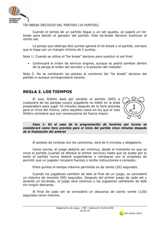 TIE-BREAK DECISIVO DEL PARTIDO (10 PUNTOS):

      Cuando el tanteo de un partido llegue a un set iguales, se jugará un tie-
break para decidir el ganador del partido. Este tie-break decisivo sustituye al
último set.

      La pareja que obtenga diez puntos ganará el tie-break y el partido, siempre
que lo haga con un margen mínimo de 2 puntos.

Nota 1: Cuando se utilice el “tie break” decisivo para sustituir el set final:

   •   Continuará el orden de servicio original, aunque se podrá cambiar dentro
       de la pareja el orden del servidor y la posición del restador.

Nota 2: No se cambiarán las pelotas al comienzo del “tie break” decisivo del
partido ni aunque correspondiera hacerlo.



REGLA 2. LOS TIEMPOS
       El Juez Árbitro dará por perdido el partido (WO) a
cualquiera de las parejas cuyo/s jugadores no estén en la pista
preparado/s para jugar 10 minutos después de la hora prevista
para el inicio del mismo, salvo aquellos casos en los que el Juez
Árbitro considere que son consecuencia de fuerza mayor.


       Caso 1: En el caso de la programación de horarios por turnos se
considerará como hora prevista para el inicio del partido cinco minutos después
de la finalización del anterior


       El peloteo de cortesía con los contrarios, será de 5 minutos y obligatorio.

       Como norma, el juego debería ser continuo, desde el momento en que se
inicie el partido (cuando se efectúa el primer servicio) hasta que se acabe por lo
tanto el partido nunca deberá suspenderse o retrasarse con el propósito de
permitir que un jugador recupere fuerzas o reciba instrucciones o consejos.

       Entre puntos el tiempo máximo permitido es de veinte (20) segundos.

       Cuando los jugadores cambien de lado al final de un juego, se concederá
un máximo de noventa (90) segundos. Después del primer juego de cada set y
durante un tie-break, el juego será continuo y los jugadores cambiarán de lado
sin ningún descanso.

     Al final de cada set se concederá un descanso de ciento veinte (120)
segundos como máximo.



                       Reglamento de Juego – FEP - Aplicación 01/01/2009
                                           20 de 35
                                                                           Ver Anexo 2010
 
