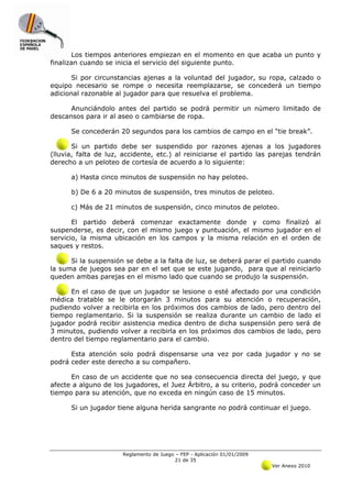 Los tiempos anteriores empiezan en el momento en que acaba un punto y
finalizan cuando se inicia el servicio del siguiente punto.

       Si por circunstancias ajenas a la voluntad del jugador, su ropa, calzado o
equipo necesario se rompe o necesita reemplazarse, se concederá un tiempo
adicional razonable al jugador para que resuelva el problema.

      Anunciándolo antes del partido se podrá permitir un número limitado de
descansos para ir al aseo o cambiarse de ropa.

      Se concederán 20 segundos para los cambios de campo en el “tie break”.

       Si un partido debe ser suspendido por razones ajenas a los jugadores
(lluvia, falta de luz, accidente, etc.) al reiniciarse el partido las parejas tendrán
derecho a un peloteo de cortesía de acuerdo a lo siguiente:

      a) Hasta cinco minutos de suspensión no hay peloteo.

      b) De 6 a 20 minutos de suspensión, tres minutos de peloteo.

      c) Más de 21 minutos de suspensión, cinco minutos de peloteo.

       El partido deberá comenzar exactamente donde y como finalizó al
suspenderse, es decir, con el mismo juego y puntuación, el mismo jugador en el
servicio, la misma ubicación en los campos y la misma relación en el orden de
saques y restos.

      Si la suspensión se debe a la falta de luz, se deberá parar el partido cuando
la suma de juegos sea par en el set que se este jugando, para que al reiniciarlo
queden ambas parejas en el mismo lado que cuando se produjo la suspensión.

      En el caso de que un jugador se lesione o esté afectado por una condición
médica tratable se le otorgarán 3 minutos para su atención o recuperación,
pudiendo volver a recibirla en los próximos dos cambios de lado, pero dentro del
tiempo reglamentario. Si la suspensión se realiza durante un cambio de lado el
jugador podrá recibir asistencia medica dentro de dicha suspensión pero será de
3 minutos, pudiendo volver a recibirla en los próximos dos cambios de lado, pero
dentro del tiempo reglamentario para el cambio.

      Esta atención solo podrá dispensarse una vez por cada jugador y no se
podrá ceder este derecho a su compañero.

      En caso de un accidente que no sea consecuencia directa del juego, y que
afecte a alguno de los jugadores, el Juez Árbitro, a su criterio, podrá conceder un
tiempo para su atención, que no exceda en ningún caso de 15 minutos.

      Si un jugador tiene alguna herida sangrante no podrá continuar el juego.




                      Reglamento de Juego – FEP - Aplicación 01/01/2009
                                          21 de 35
                                                                          Ver Anexo 2010
 