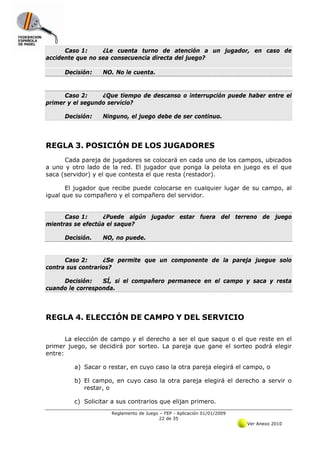 Caso 1:     ¿Le cuenta turno de atención a un jugador, en caso de
accidente que no sea consecuencia directa del juego?

      Decisión:   NO. No le cuenta.


      Caso 2:     ¿Que tiempo de descanso o interrupción puede haber entre el
primer y el segundo servicio?

      Decisión:   Ninguno, el juego debe de ser continuo.




REGLA 3. POSICIÓN DE LOS JUGADORES
      Cada pareja de jugadores se colocará en cada uno de los campos, ubicados
a uno y otro lado de la red. El jugador que ponga la pelota en juego es el que
saca (servidor) y el que contesta el que resta (restador).

       El jugador que recibe puede colocarse en cualquier lugar de su campo, al
igual que su compañero y el compañero del servidor.


      Caso 1:      ¿Puede algún jugador estar fuera del terreno de juego
mientras se efectúa el saque?

      Decisión.   NO, no puede.


      Caso 2:      ¿Se permite que un componente de la pareja juegue solo
contra sus contrarios?

     Decisión:    SÍ, si el compañero permanece en el campo y saca y resta
cuando le corresponda.




REGLA 4. ELECCIÓN DE CAMPO Y DEL SERVICIO

       La elección de campo y el derecho a ser el que saque o el que reste en el
primer juego, se decidirá por sorteo. La pareja que gane el sorteo podrá elegir
entre:

         a) Sacar o restar, en cuyo caso la otra pareja elegirá el campo, o

         b) El campo, en cuyo caso la otra pareja elegirá el derecho a servir o
            restar, o

         c) Solicitar a sus contrarios que elijan primero.
                     Reglamento de Juego – FEP - Aplicación 01/01/2009
                                         22 de 35
                                                                         Ver Anexo 2010
 