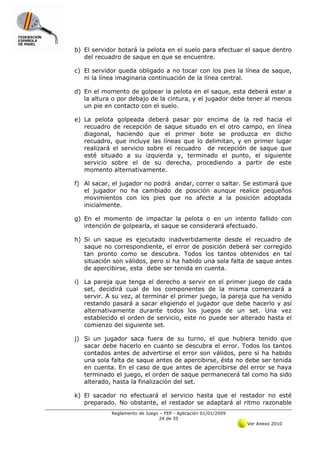 b) El servidor botará la pelota en el suelo para efectuar el saque dentro
   del recuadro de saque en que se encuentre.

c) El servidor queda obligado a no tocar con los pies la línea de saque,
   ni la línea imaginaria continuación de la línea central.

d) En el momento de golpear la pelota en el saque, esta deberá estar a
   la altura o por debajo de la cintura, y el jugador debe tener al menos
   un pie en contacto con el suelo.

e) La pelota golpeada deberá pasar por encima de la red hacia el
   recuadro de recepción de saque situado en el otro campo, en línea
   diagonal, haciendo que el primer bote se produzca en dicho
   recuadro, que incluye las líneas que lo delimitan, y en primer lugar
   realizará el servicio sobre el recuadro de recepción de saque que
   esté situado a su izquierda y, terminado el punto, el siguiente
   servicio sobre el de su derecha, procediendo a partir de este
   momento alternativamente.

f) Al sacar, el jugador no podrá andar, correr o saltar. Se estimará que
   el jugador no ha cambiado de posición aunque realice pequeños
   movimientos con los pies que no afecte a la posición adoptada
   inicialmente.

g) En el momento de impactar la pelota o en un intento fallido con
   intención de golpearla, el saque se considerará efectuado.

h) Si un saque es ejecutado inadvertidamente desde el recuadro de
   saque no correspondiente, el error de posición deberá ser corregido
   tan pronto como se descubra. Todos los tantos obtenidos en tal
   situación son válidos, pero si ha habido una sola falta de saque antes
   de apercibirse, esta debe ser tenida en cuenta.

i) La pareja que tenga el derecho a servir en el primer juego de cada
   set, decidirá cual de los componentes de la misma comenzará a
   servir. A su vez, al terminar el primer juego, la pareja que ha venido
   restando pasará a sacar eligiendo el jugador que debe hacerlo y así
   alternativamente durante todos los juegos de un set. Una vez
   establecido el orden de servicio, este no puede ser alterado hasta el
   comienzo del siguiente set.

j) Si un jugador saca fuera de su turno, el que hubiera tenido que
   sacar debe hacerlo en cuanto se descubra el error. Todos los tantos
   contados antes de advertirse el error son válidos, pero si ha habido
   una sola falta de saque antes de apercibirse, ésta no debe ser tenida
   en cuenta. En el caso de que antes de apercibirse del error se haya
   terminado el juego, el orden de saque permanecerá tal como ha sido
   alterado, hasta la finalización del set.

k) El sacador no efectuará el servicio hasta que el restador no esté
   preparado. No obstante, el restador se adaptará al ritmo razonable
            Reglamento de Juego – FEP - Aplicación 01/01/2009
                                24 de 35
                                                                Ver Anexo 2010
 