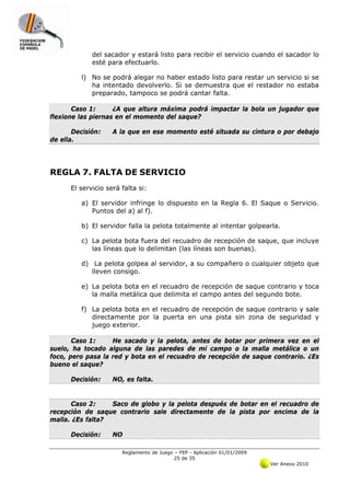 del sacador y estará listo para recibir el servicio cuando el sacador lo
             esté para efectuarlo.

         l) No se podrá alegar no haber estado listo para restar un servicio si se
            ha intentado devolverlo. Si se demuestra que el restador no estaba
            preparado, tampoco se podrá cantar falta.

       Caso 1:      ¿A que altura máxima podrá impactar la bola un jugador que
flexione las piernas en el momento del saque?

       Decisión:    A la que en ese momento esté situada su cintura o por debajo
de ella.




REGLA 7. FALTA DE SERVICIO
      El servicio será falta si:

         a) El servidor infringe lo dispuesto en la Regla 6. El Saque o Servicio.
            Puntos del a) al f).

         b) El servidor falla la pelota totalmente al intentar golpearla.

         c) La pelota bota fuera del recuadro de recepción de saque, que incluye
            las líneas que lo delimitan (las líneas son buenas).

         d) La pelota golpea al servidor, a su compañero o cualquier objeto que
            lleven consigo.

         e) La pelota bota en el recuadro de recepción de saque contrario y toca
            la malla metálica que delimita el campo antes del segundo bote.

         f) La pelota bota en el recuadro de recepción de saque contrario y sale
            directamente por la puerta en una pista sin zona de seguridad y
            juego exterior.

       Caso 1:     He sacado y la pelota, antes de botar por primera vez en el
suelo, ha tocado alguna de las paredes de mi campo o la malla metálica o un
foco, pero pasa la red y bota en el recuadro de recepción de saque contrario. ¿Es
bueno el saque?

      Decisión:     NO, es falta.


      Caso 2:     Saco de globo y la pelota después de botar en el recuadro de
recepción de saque contrario sale directamente de la pista por encima de la
malla. ¿Es falta?

      Decisión:     NO

                       Reglamento de Juego – FEP - Aplicación 01/01/2009
                                           25 de 35
                                                                           Ver Anexo 2010
 