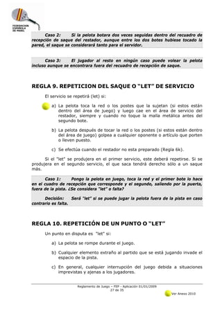 Caso 2:      Si la pelota botara dos veces seguidas dentro del recuadro de
recepción de saque del restador, aunque entre los dos botes hubiese tocado la
pared, el saque se considerará tanto para el servidor.


       Caso 3:     El jugador al resto en ningún caso puede volear la pelota
incluso aunque se encontrara fuera del recuadro de recepción de saque.




REGLA 9. REPETICION DEL SAQUE O “LET” DE SERVICIO
      El servicio se repetirá (let) si:

         a) La pelota toca la red o los postes que la sujetan (si estos están
            dentro del área de juego) y luego cae en el área de servicio del
            restador, siempre y cuando no toque la malla metálica antes del
            segundo bote.

         b) La pelota después de tocar la red o los postes (si estos están dentro
            del área de juego) golpea a cualquier oponente o artículo que porten
            o lleven puesto.

         c) Se efectúa cuando el restador no esta preparado (Regla 6k).

      Si el "let" se produjera en el primer servicio, este deberá repetirse. Si se
produjera en el segundo servicio, el que saca tendrá derecho sólo a un saque
más.

      Caso 1:       Pongo la pelota en juego, toca la red y el primer bote lo hace
en el cuadro de recepción que corresponde y el segundo, saliendo por la puerta,
fuera de la pista. ¿Se considera “let” o falta?

      Decisión:     Será “let” si se puede jugar la pelota fuera de la pista en caso
contrario es falta.




REGLA 10. REPETICIÓN DE UN PUNTO O “LET”
      Un punto en disputa es "let" si:

         a) La pelota se rompe durante el juego.

         b) Cualquier elemento extraño al partido que se está jugando invade el
            espacio de la pista.

         c) En general, cualquier interrupción del juego debida a situaciones
            imprevistas y ajenas a los jugadores.


                       Reglamento de Juego – FEP - Aplicación 01/01/2009
                                           27 de 35
                                                                           Ver Anexo 2010
 