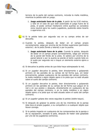 terreno de la parte del campo contrario, incluida la malla metálica,
   mientras la pelota esté en juego.

     1. Juego autorizado fuera de la pista. A partir de los 0.92 metros,
        y sólo en el caso de que esté autorizado el juego fuera de la
        pista, el poste vertical medianero entre puertas se considera
        zona neutral para los cuatro jugadores, pudiendo estos tocarlo
        o agarrarse a él.


b) Si la pelota bota por segunda vez en su campo antes de ser
   devuelta.

c) Cuando la pelota, después de botar en el campo propio
   correctamente, salga por encima de los límites superiores (perímetro
   exterior) de la pista (fondo y lateral) o por la puerta.

     1. Juego autorizado fuera de la pista. Cuando la pelota, después
        de botar en el campo propio correctamente, salga por encima
        de la pared del fondo de la pista. Si saliera por encima de la
        pared lateral o por la puerta se pierde el tanto cuando bote en
        el suelo por segunda vez o toque un elemento externo ajeno a
        la pista.

d) Si devuelve la pelota antes de que ésta haya sobrepasado la red.

e) Si un jugador devuelve la pelota, bien directamente o golpeando
   primero en las paredes de su campo de tal forma que, sin botar
   previamente, golpee cualquiera de las paredes del campo contrario,
   la malla metálica o algún objeto ajeno a la pista que no esté situado
   sobre el suelo del campo contrario.

f) Si un jugador devuelve la pelota, bien directamente o golpeando
   primero en las paredes de su campo de tal forma que pegue en la
   red o en sus postes y después, directamente en cualquiera de las
   paredes del campo contrario, o en la malla metálica o en algún
   objeto ajeno a la pista que no esté situado sobre el suelo del campo
   contrario.

g) Si un jugador golpea dos veces seguidas la pelota (doble toque).

h) Si después de golpear la pelota uno de los miembros de la pareja
   ésta toca al propio jugador, a su compañero o a cualquier objeto que
   lleven consigo.

i) Si la pelota impacta en cualquiera de los componentes de la pareja o
   de su equipación, excepto la pala, después de haber sido golpeada
   por uno de los jugadores contrarios.




            Reglamento de Juego – FEP - Aplicación 01/01/2009
                                29 de 35
                                                                Ver Anexo 2010
 