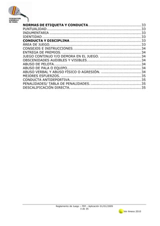 NORMAS DE ETIQUETA Y CONDUCTA ............................................. 33 
PUNTUALIDAD ................................................................................ 33 
INDUMENTARIA .............................................................................. 33 
IDENTIDAD .................................................................................... 33 
CONDUCTA Y DISCIPLINA ............................................................. 33 
ÁREA DE JUEGO. ............................................................................. 33 
CONSEJOS E INSTRUCCIONES. ......................................................... 34 
ENTREGA DE PREMIOS. ................................................................... 34 
JUEGO CONTINUO Y/O DEMORA EN EL JUEGO. ................................... 34 
OBSCENIDADES AUDIBLES Y VISIBLES. ............................................. 34 
ABUSO DE PELOTA. ......................................................................... 34 
ABUSO DE PALA O EQUIPO. .............................................................. 34 
ABUSO VERBAL Y ABUSO FÍSICO O AGRESIÓN. .................................. 34 
MEJORES ESFUERZOS. .................................................................... 35 
CONDUCTA ANTIDEPORTIVA............................................................. 35 
PENALIDADES/ TABLA DE PENALIDADES. ........................................... 35 
DESCALIFICACIÓN DIRECTA. ............................................................ 35 




                          Reglamento de Juego – FEP - Aplicación 01/01/2009
                                              3 de 35
                                                                               Ver Anexo 2010
 