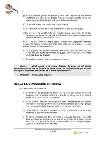 j) Si un jugador golpea la pelota y esta toca alguna de las mallas
            metálicas o terreno de su propio campo o en algún objeto ajeno a la
            pista que este situado sobre el suelo del campo propio.

         k) Si toca la pelota, lanzando contra ella la pala.

         l) Si salta por encima de la red mientras el punto está en juego.

         m) Al devolver la pelota sólo un jugador podrá golpearla. Si ambos
            jugadores de la pareja, ya sea simultáneamente o consecutivamente
            golpean la pelota, perderán el punto.

         NOTA: No se considera doble toque cuando dos jugadores intentan
         golpear la pelota simultáneamente pero sólo uno la golpea y el otro
         golpea la pala de su compañero.

         n) Si el jugador que golpea la pelota dentro de la pista lo hace con uno
            o los dos pies fuera del terreno de juego, salvo que esté autorizado
            el Juego fuera de la pista.

         o) El jugador comete falta en su segundo saque.


      Caso 1:     ¿Qué ocurre si la pelota después de botar en mi campo
correctamente no sale de la pista por pegar en la red suplementaria que se pone
en algunas ocasiones por encima de la malla reglamentaria?

      Decisión:   Has perdido el punto.




REGLA 14. DEVOLUCIÓN CORRECTA
      La devolución será correcta:

         a) Si después de golpeada la pelota es voleada por cualquiera de los
            jugadores de la pareja contraria o les da en el cuerpo o en alguna
            parte de la ropa o en la propia pala.

         b) Si la pelota después de golpeada bota directamente en campo
            contrario o impacta primero en una de las paredes del campo propio
            y a continuación bota directamente en el campo contrario.

         c) Si la pelota bota en el campo contrario y después toca la malla
            metálica o alguna de las paredes.

         d) Si como consecuencia de la dirección y la fuerza del golpe, la pelota
            bota en el campo contrario y se sale de los límites de la pista, o pega
            en el techo o en los focos de la iluminación, o en cualquier objeto
            ajeno a los elementos de la pista.


                      Reglamento de Juego – FEP - Aplicación 01/01/2009
                                          30 de 35
                                                                          Ver Anexo 2010
 