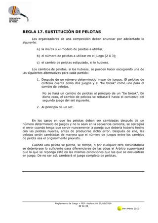 REGLA 17. SUSTITUCIÓN DE PELOTAS
      Los organizadores de una competición deben anunciar por adelantado lo
siguiente:

         a) la marca y el modelo de pelotas a utilizar;

         b) el número de pelotas a utilizar en el juego (2 ó 3);

         c) el cambio de pelotas estipulado, si lo hubiese.

       Los cambios de pelotas, si los hubiese, se pueden hacer escogiendo una de
las siguientes alternativas para cada partido:

         1. Después de un número determinado impar de juegos. El peloteo de
            cortesía cuenta como dos juegos y el “tie break” como uno para el
            cambio de pelotas.

             No se hará un cambio de pelotas al principio de un “tie break”. En
             dicho caso, el cambio de pelotas se retrasará hasta el comienzo del
             segundo juego del set siguiente.

         2. Al principio de un set.



       En los casos en que las pelotas deban ser cambiadas después de un
número determinado de juegos y no lo sean en la secuencia correcta, se corregirá
el error cuando tenga que servir nuevamente la pareja que debería haberlo hecho
con las pelotas nuevas, antes de producirse dicho error. Después de ello, las
pelotas serán cambiadas de manera que el número de juegos entre los cambios
de pelota sea el originalmente previsto.

      Cuando una pelota se pierda, se rompa, o por cualquier otra circunstancia
se deteriorase lo suficiente para diferenciarse de las otras el Árbitro supervisará
que la que se reponga esté en las mismas condiciones que las que se encuentran
en juego. De no ser así, cambiará el juego completo de pelotas.




                      Reglamento de Juego – FEP - Aplicación 01/01/2009
                                          32 de 35
                                                                          Ver Anexo 2010
 