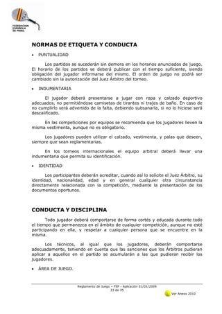 NORMAS DE ETIQUETA Y CONDUCTA
•   PUNTUALIDAD

      Los partidos se sucederán sin demora en los horarios anunciados de juego.
El horario de los partidos se deberá publicar con el tiempo suficiente, siendo
obligación del jugador informarse del mismo. El orden de juego no podrá ser
cambiado sin la autorización del Juez Árbitro del torneo.

•   INDUMENTARIA

      El jugador deberá presentarse a jugar con ropa y calzado deportivo
adecuados, no permitiéndose camisetas de tirantes ni trajes de baño. En caso de
no cumplirlo será advertido de la falta, debiendo subsanarla, si no lo hiciese será
descalificado.

     En las competiciones por equipos se recomienda que los jugadores lleven la
misma vestimenta, aunque no es obligatorio.

      Los jugadores pueden utilizar el calzado, vestimenta, y palas que deseen,
siempre que sean reglamentarias.

     En los torneos internacionales el equipo arbitral deberá llevar una
indumentaria que permita su identificación.

•   IDENTIDAD

       Los participantes deberán acreditar, cuando así lo solicite el Juez Árbitro, su
identidad, nacionalidad, edad y en general cualquier otra circunstancia
directamente relacionada con la competición, mediante la presentación de los
documentos oportunos.



CONDUCTA Y DISCIPLINA
       Todo jugador deberá comportarse de forma cortés y educada durante todo
el tiempo que permanezca en el ámbito de cualquier competición, aunque no esté
participando en ella, y respetar a cualquier persona que se encuentre en la
misma.

       Los técnicos, al igual que los jugadores, deberán comportarse
adecuadamente, teniendo en cuenta que las sanciones que los Árbitros pudieran
aplicar a aquellos en el partido se acumularán a las que pudieran recibir los
jugadores.

•   ÁREA DE JUEGO.



                       Reglamento de Juego – FEP - Aplicación 01/01/2009
                                           33 de 35
                                                                           Ver Anexo 2010
 