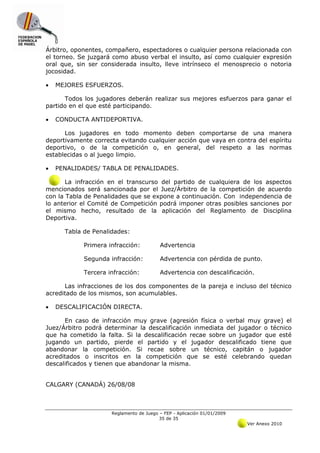 Árbitro, oponentes, compañero, espectadores o cualquier persona relacionada con
el torneo. Se juzgará como abuso verbal el insulto, así como cualquier expresión
oral que, sin ser considerada insulto, lleve intrínseco el menosprecio o notoria
jocosidad.

•   MEJORES ESFUERZOS.

      Todos los jugadores deberán realizar sus mejores esfuerzos para ganar el
partido en el que esté participando.

•   CONDUCTA ANTIDEPORTIVA.

      Los jugadores en todo momento deben comportarse de una manera
deportivamente correcta evitando cualquier acción que vaya en contra del espíritu
deportivo, o de la competición o, en general, del respeto a las normas
establecidas o al juego limpio.

•   PENALIDADES/ TABLA DE PENALIDADES.

       La infracción en el transcurso del partido de cualquiera de los aspectos
mencionados será sancionada por el Juez/Árbitro de la competición de acuerdo
con la Tabla de Penalidades que se expone a continuación. Con independencia de
lo anterior el Comité de Competición podrá imponer otras posibles sanciones por
el mismo hecho, resultado de la aplicación del Reglamento de Disciplina
Deportiva.

      Tabla de Penalidades:

            Primera infracción:          Advertencia

            Segunda infracción:          Advertencia con pérdida de punto.

            Tercera infracción:          Advertencia con descalificación.

      Las infracciones de los dos componentes de la pareja e incluso del técnico
acreditado de los mismos, son acumulables.

•   DESCALIFICACIÓN DIRECTA.

      En caso de infracción muy grave (agresión física o verbal muy grave) el
Juez/Árbitro podrá determinar la descalificación inmediata del jugador o técnico
que ha cometido la falta. Si la descalificación recae sobre un jugador que esté
jugando un partido, pierde el partido y el jugador descalificado tiene que
abandonar la competición. Si recae sobre un técnico, capitán o jugador
acreditados o inscritos en la competición que se esté celebrando quedan
descalificados y tienen que abandonar la misma.


CALGARY (CANADÁ) 26/08/08



                     Reglamento de Juego – FEP - Aplicación 01/01/2009
                                         35 de 35
                                                                         Ver Anexo 2010
 