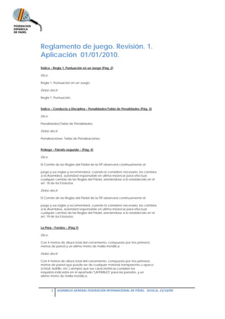 Reglamento de juego. Revisión. 1.
Aplicación 01/01/2010.
Índice - Regla 1. Puntuación en un Juego (Pág. 2)

Dice:

Regla 1. Puntuación en un Juego.

Debe decir:

Regla 1. Puntuación.


Índice - Conducta y Disciplina - Penalidades/Tabla de Penalidades (Pág. 3)

Dice:

Penalidades/Tabla de Penalidades.

Debe decir:

Penalizaciones. Tabla de Penalizaciones.


Prólogo - Párrafo segundo - (Pág. 4)

Dice:

El Comité de las Reglas del Pádel de la FIP observará continuamente el

juego y sus reglas y recomendará, cuando lo considere necesario, los cambios
a la Asamblea, autoridad responsable en última instancia para efectuar
cualquier cambio de las Reglas del Pádel, ateniéndose a lo establecido en el
art. 18 de los Estatutos.

Debe decir:

El Comité de las Reglas del Pádel de la FIP observará continuamente el

juego y sus reglas y recomendará, cuando lo considere necesario, los cambios
a la Asamblea, autoridad responsable en última instancia para efectuar
cualquier cambio de las Reglas del Pádel, ateniéndose a lo establecido en el
art. 19 de los Estatutos.


La Pista - Fondos - (Pág.7)

Dice:

Con 4 metros de altura total del cerramiento, compuesto por tres primeros
metros de pared y un último metro de malla metálica.

Debe decir:

Con 4 metros de altura total del cerramiento, compuesto por tres primeros
metros de pared que puede ser de cualquier material transparente u opaco
(cristal, ladrillo, etc.) siempre que sus características cumplan los
requisitos indicados en el apartado "LATERALES" para las paredes, y un
último metro de malla metálica.



        1  ASAMBLEA GENERAL FEDERACIÓN INTERNACIONAL DE PÁDEL.  SEVILLA, 15/10/09. 

 
 