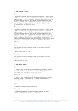 La Pista - Laterales - (Pág. 9)

Dice:

Las paredes pueden ser de cualquier material transparente u opaco (cristal,
ladrillo, etc.) siempre que ofrezcan la debida consistencia y un rebote de
la pelota regular y uniforme. Cualquiera que sea el material deberá tener un
acabado superficial uniforme, duro y liso sin rugosidad alguna para que
permita el contacto, roce y deslizamiento de pelotas, manos y cuerpos. El
color de las paredes opacas debe ser liso y no interferirá con la visión de
los jugadores o las condiciones de juego.

Debe decir:

Las paredes pueden ser de cualquier material transparente u opaco (cristal,
ladrillo, etc.) siempre que ofrezcan la debida consistencia y un rebote de
la pelota regular y uniforme. Cualquiera que sea el material deberá tener un
acabado superficial uniforme, duro y liso sin rugosidad alguna para que
permita el contacto, roce y deslizamiento de pelotas, manos y cuerpos. El
color de las paredes opacas debe ser solo uno y de tonalidad verde, azul o
pardo terrosa pero claramente diferente al color que tenga el suelo. Se
permitirá la impresión o pintada de logotipos siempre que no haya más de uno
por pared y su tamaño o colores no alteren o dificulten la visión de los
jugadores.


Dice:

Para las pistas de cristal se deberán cumplir con las normas para vidrio
templado:

- Unión Europea: UNE - EN 12150-1.

Debe decir:

Para las pistas de cristal se deberán cumplir con las normas para vidrio
templado:

- Unión Europea: EN 12150-1.


La Pista - Suelo - Pág. 10

Dice:

La superficie de la pista podrá ser de hormigón poroso, cemento, madera,
materiales sintéticos, césped artificial, o cualquier otro que permita el
bote regular de la pelota y evite el encharcamiento.

Debe decir:

La superficie de la pista podrá ser de hormigón poroso, cemento, madera,
materiales sintéticos, césped artificial, o cualquier otro que permita el
bote regular de la pelota.


Dice:

El color podrá ser verde, azul o pardo-terroso.

Debe decir:

El color del suelo debe ser solo uno, claramente diferente del de las
paredes, y de tonalidad verde, azul o pardo-terrosa.




        2  ASAMBLEA GENERAL FEDERACIÓN INTERNACIONAL DE PÁDEL.  SEVILLA, 15/10/09. 

 
 