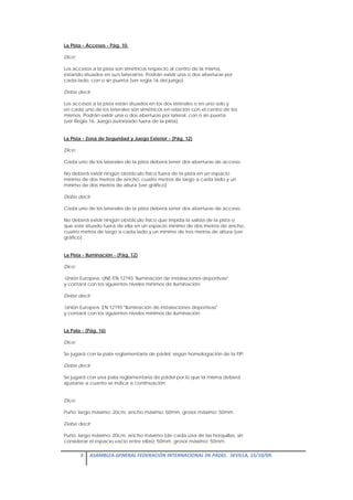 La Pista - Accesos - Pág. 10.

Dice:

Los accesos a la pista son simétricos respecto al centro de la misma,
estando situados en su/s lateral/es. Podrán existir una o dos aberturas por
cada lado, con o sin puerta (ver regla 16 del juego).

Debe decir:

Los accesos a la pista están situados en los dos laterales o en uno solo y
en cada uno de los laterales son simétricos en relación con el centro de los
mismos. Podrán existir una o dos aberturas por lateral, con o sin puerta
(ver Regla 16. Juego autorizado fuera de la pista).


La Pista - Zona de Seguridad y Juego Exterior - (Pág. 12)

Dice:

Cada uno de los laterales de la pista deberá tener dos aberturas de acceso.

No deberá existir ningún obstáculo físico fuera de la pista en un espacio
mínimo de dos metros de ancho, cuatro metros de largo a cada lado y un
mínimo de dos metros de altura (ver gráfico)

Debe decir:

Cada uno de los laterales de la pista deberá tener dos aberturas de acceso.

No deberá existir ningún obstáculo físico que impida la salida de la pista o
que esté situado fuera de ella en un espacio mínimo de dos metros de ancho,
cuatro metros de largo a cada lado y un mínimo de tres metros de altura (ver
gráfico).


La Pista - Iluminación - (Pág. 12)

Dice:

-Unión Europea: UNE-EN 12193 "Iluminación de instalaciones deportivas"
y contará con los siguientes niveles mínimos de iluminación:

Debe decir:

-Unión Europea: EN 12193 "Iluminación de instalaciones deportivas"
y contará con los siguientes niveles mínimos de iluminación:


La Pala - (Pág. 16)

Dice:

Se jugará con la pala reglamentaria de pádel, según homologación de la FIP.

Debe decir:

Se jugará con una pala reglamentaria de pádel por lo que la misma deberá
ajustarse a cuanto se indica a continuación.


Dice:

Puño: largo máximo: 20cm, ancho máximo: 50mm, grosor máximo: 50mm.

Debe decir:

Puño: largo máximo: 20cm, ancho máximo (de cada una de las horquillas, sin
considerar el espacio vacío entre ellas): 50mm, grosor máximo: 50mm.

        3  ASAMBLEA GENERAL FEDERACIÓN INTERNACIONAL DE PÁDEL.  SEVILLA, 15/10/09. 

 
 