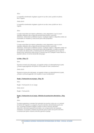 Dice:

La superficie destinada al golpeo, igual en sus dos caras, podrá ser plana,
lisa o rugosa.

Debe decir:

La superficie destinada al golpeo, igual en sus dos caras, podrá ser, lisa o
rugosa.


Dice:

La pala estará libre de objetos adheridos y otros dispositivos, que no sean
aquellos utilizados sólo y específicamente para limitar o prevenir
deterioros, vibraciones y distribuir el peso. Cualquier objeto o dispositivo debe ser
razonable en medidas y colocación para tales propósitos.

Debe decir:

La pala estará libre de objetos adheridos y otros dispositivos, que no sean
aquellos utilizados sólo y específicamente para limitar o prevenir
deterioros, vibraciones y distribuir el peso. Cualquier objeto o dispositivo debe ser
razonable en medidas y colocación para tales propósitos. La pala no puede
ser motivo de distracción o molestia para los demás jugadores por lo que no
podrá tener elementos reflectantes o sonoros que de cualquier modo alteren o
puedan alterar el normal desarrollo del juego.


La Pala - (Pág. 17)

Dice:

Durante el transcurso del juego, un jugador rompe accidentalmente la pala.
¿Puede seguir jugando otro punto con la pala en esas condiciones?

Debe decir:

Durante el transcurso del juego, un jugador rompe accidentalmente la pala.
¿Puede continuar jugando con la pala en esas condiciones?


Regla 1. Puntuación en un juego - (Pág. 18)

Dice:

Regla 1. Puntuación en un Juego.

Debe decir:

Regla 1. Puntuación.


Regla 1. Puntuación en un Juego - Métodos de puntuación alternativos - (Pág.
19)

Dice:

Si ambos jugadores o parejas han ganado tres puntos cada uno, se cantará
el tanteo de "iguales" y se jugará un punto decisivo denominado punto de
oro. La pareja restadora elegirá si quiere recibir el servicio del lado
derecho o del lado izquierdo de la pista. Los componentes de la pareja
restadora, no pueden cambiar de posición para recibir este punto decisivo.
La pareja que gane el punto decisivo ganará el juego.




        4  ASAMBLEA GENERAL FEDERACIÓN INTERNACIONAL DE PÁDEL.  SEVILLA, 15/10/09. 

 
 
