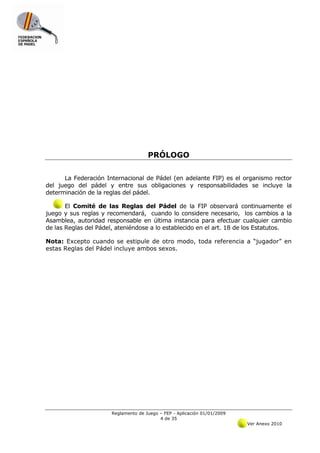 PRÓLOGO


      La Federación Internacional de Pádel (en adelante FIP) es el organismo rector
del juego del pádel y entre sus obligaciones y responsabilidades se incluye la
determinación de la reglas del pádel.

       El Comité de las Reglas del Pádel de la FIP observará continuamente el
juego y sus reglas y recomendará, cuando lo considere necesario, los cambios a la
Asamblea, autoridad responsable en última instancia para efectuar cualquier cambio
de las Reglas del Pádel, ateniéndose a lo establecido en el art. 18 de los Estatutos.

Nota: Excepto cuando se estipule de otro modo, toda referencia a “jugador” en
estas Reglas del Pádel incluye ambos sexos.




                      Reglamento de Juego – FEP - Aplicación 01/01/2009
                                          4 de 35
                                                                          Ver Anexo 2010
 