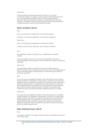 Debe decir:

Si ambas parejas han ganado tres puntos cada una, se cantará
el tanteo de "iguales" y se jugará un punto decisivo denominado punto de
oro. La pareja restadora elegirá si quiere recibir el servicio del lado
derecho o del lado izquierdo de la pista. Los componentes de la pareja
restadora, no pueden cambiar de posición para recibir este punto decisivo.
La pareja que gane el punto decisivo ganará el juego.


Regla 2 - Los Tiempos - (Pág. 21)

Dice:

b) De 6 a 20 minutos de suspensión, tres minutos de peloteo.

c) Más de 21 minutos de suspensión, cinco minutos de peloteo.

Debe decir:

b) De 5 a 20 minutos de suspensión, tres minutos de peloteo.

c) Más de 20 minutos de suspensión, cinco minutos de peloteo.


Dice:

Si la suspensión se debe a la falta de luz, se deberá parar el partido
cuando

la suma de juegos sea par en el set que se esté jugando, para que al
reiniciarlo queden ambas parejas en el mismo lado que cuando se produjo la
suspensión.

Debe decir:

Si la suspensión se debe a la falta de luz natural, se deberá parar el
partido cuando la suma de juegos sea par en el set que se esté jugando, para
que al reiniciarlo queden ambas parejas en el mismo lado que cuando se
produjo la suspensión.

Dice:

En el caso de que un jugador se lesione o esté afectado por una condición
médica tratable se le otorgarán 3 minutos para su atención o recuperación,
pudiendo volver a recibirla en los próximos dos cambios de lado, pero dentro
del tiempo reglamentario. Si la suspensión se realiza durante un cambio de
lado el jugador podrá recibir asistencia médica dentro de dicha suspensión
pero será de 3 minutos, pudiendo volver a recibirla en los próximos dos
cambios de lado, pero dentro del tiempo reglamentario para el cambio.

Debe decir:

En el caso de que un jugador se lesione o esté afectado por una condición
médica tratable se le otorgarán 3 minutos para su atención o recuperación,
pudiendo volver a recibirla en los próximos dos descansos, pero dentro del
tiempo reglamentario. Si la suspensión se realiza durante un descanso el
jugador podrá recibir la asistencia médica de 3 minutos dentro de dicha
suspensión, pudiendo volver a recibirla en los próximos dos descansos, pero
dentro del tiempo reglamentario.


Regla 5. Cambios de Campo - (Pág. 23)

Dice:

Las parejas cambiarán de campo cuando la suma de los juegos de cada set
sea número impar.



        5  ASAMBLEA GENERAL FEDERACIÓN INTERNACIONAL DE PÁDEL.  SEVILLA, 15/10/09. 

 
 