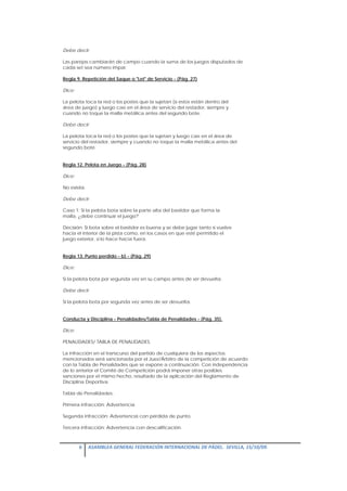 Debe decir:

Las parejas cambiarán de campo cuando la suma de los juegos disputados de
cada set sea número impar.

Regla 9. Repetición del Saque o "Let" de Servicio - (Pág. 27)

Dice:

La pelota toca la red o los postes que la sujetan (si estos están dentro del
área de juego) y luego cae en el área de servicio del restador, siempre y
cuando no toque la malla metálica antes del segundo bote.

Debe decir:

La pelota toca la red o los postes que la sujetan y luego cae en el área de
servicio del restador, siempre y cuando no toque la malla metálica antes del
segundo bote.


Regla 12. Pelota en Juego - (Pág. 28)

Dice:

No existía.

Debe decir:

Caso 1: Si la pelota bota sobre la parte alta del bastidor que forma la
malla, ¿debe continuar el juego?

Decisión: Si bota sobre el bastidor es buena y se debe jugar tanto si vuelve
hacia el interior de la pista como, en los casos en que esté permitido el
juego exterior, si lo hace hacia fuera.


Regla 13. Punto perdido - b) - (Pág. 29)

Dice:

Si la pelota bota por segunda vez en su campo antes de ser devuelta.

Debe decir:

Si la pelota bota por segunda vez antes de ser devuelta.


Conducta y Disciplina - Penalidades/Tabla de Penalidades - (Pág. 35).

Dice:

PENALIDADES/ TABLA DE PENALIDADES.

La infracción en el transcurso del partido de cualquiera de los aspectos
mencionados será sancionada por el Juez/Árbitro de la competición de acuerdo
con la Tabla de Penalidades que se expone a continuación. Con independencia
de lo anterior el Comité de Competición podrá imponer otras posibles
sanciones por el mismo hecho, resultado de la aplicación del Reglamento de
Disciplina Deportiva.

Tabla de Penalidades:

Primera infracción: Advertencia

Segunda infracción: Advertencia con pérdida de punto.

Tercera infracción: Advertencia con descalificación.



        6  ASAMBLEA GENERAL FEDERACIÓN INTERNACIONAL DE PÁDEL.  SEVILLA, 15/10/09. 

 
 