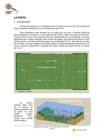 LA PISTA
•   DIMENSIONES

       El área de juego es un rectángulo de 10 metros de ancho por 20 metros de
largo (medidas interiores) con una tolerancia de 0.5%.

       Este rectángulo está dividido en su mitad por una red. A ambos lados de
ella, paralelas a la misma y a una distancia de 6,95 m están las líneas de servicio.
El área entre la red y las líneas de servicio está dividida en su mitad por una línea
perpendicular a estas, llamada línea central de saque, que divide esta área en dos
zonas iguales. La línea central de saque se prolongará 20 cm. más allá de la línea
de servicio. Las dos mitades del campo deben ser absolutamente simétricas en lo
que se refiere a superficies y trazado de líneas. Todas las líneas tienen un ancho
de 5 cm.




       La      altura
mínima libre será
de 6 metros en
toda la superficie de
la pista, sin que
exista       ningún
elemento         (Ej.:
focos) que invada
dicho espacio.


                         Reglamento de Juego – FEP - Aplicación 01/01/2009
                                             5 de 35
                                                                             Ver Anexo 2010
 