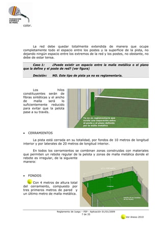 color.




      La red debe quedar totalmente extendida de manera que ocupe
completamente todo el espacio entre los postes y la superficie de la pista, no
dejando ningún espacio entre los extremos de la red y los postes, no obstante, no
debe de estar tensa.

      Caso 1:       ¿Puede existir un espacio entre la malla metálica o el plano
que la define y el poste de red? (ver figura)

         Decisión:   NO. Este tipo de pista ya no es reglamentaria.



       Los              hilos
constituyentes serán de
fibras sintéticas y el ancho
de     malla      será     lo
suficientemente reducido
para evitar que la pelota
pase a su través.




•   CERRAMIENTOS

       La pista está cerrada en su totalidad, por fondos de 10 metros de longitud
interior y por laterales de 20 metros de longitud interior.

      En todos los cerramientos se combinan zonas construidas con materiales
que permiten un rebote regular de la pelota y zonas de malla metálica donde el
rebote es irregular, de la siguiente
manera:



•   FONDOS

       Con 4 metros de altura total
del cerramiento, compuesto por
tres primeros metros de pared y
un último metro de malla metálica.




                       Reglamento de Juego – FEP - Aplicación 01/01/2009
                                           7 de 35
                                                                           Ver Anexo 2010
 