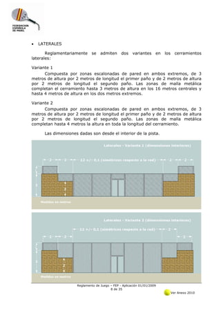 •   LATERALES

       Reglamentariamente     se   admiten      dos    variantes     en   los     cerramientos
laterales:

Variante 1
      Compuesta por zonas escalonadas de pared en ambos extremos, de 3
metros de altura por 2 metros de longitud el primer paño y de 2 metros de altura
por 2 metros de longitud el segundo paño. Las zonas de malla metálica
completan el cerramiento hasta 3 metros de altura en los 16 metros centrales y
hasta 4 metros de altura en los dos metros extremos.

Variante 2
      Compuesta por zonas escalonadas de pared en ambos extremos, de 3
metros de altura por 2 metros de longitud el primer paño y de 2 metros de altura
por 2 metros de longitud el segundo paño. Las zonas de malla metálica
completan hasta 4 metros la altura en toda la longitud del cerramiento.

      Las dimensiones dadas son desde el interior de la pista.




                     Reglamento de Juego – FEP - Aplicación 01/01/2009
                                         8 de 35
                                                                                Ver Anexo 2010
 