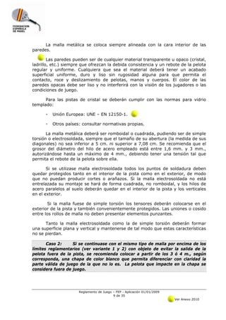 La malla metálica se coloca siempre alineada con la cara interior de las
paredes.

        Las paredes pueden ser de cualquier material transparente u opaco (cristal,
ladrillo, etc.) siempre que ofrezcan la debida consistencia y un rebote de la pelota
regular y uniforme. Cualquiera que sea el material deberá tener un acabado
superficial uniforme, duro y liso sin rugosidad alguna para que permita el
contacto, roce y deslizamiento de pelotas, manos y cuerpos. El color de las
paredes opacas debe ser liso y no interferirá con la visión de los jugadores o las
condiciones de juego.

      Para las pistas de cristal se deberán cumplir con las normas para vidrio
templado:

      -   Unión Europea: UNE – EN 12150-1.

      -   Otros países: consultar normativas propias.

       La malla metálica deberá ser romboidal o cuadrada, pudiendo ser de simple
torsión o electrosoldada, siempre que el tamaño de su abertura (la medida de sus
diagonales) no sea inferior a 5 cm. ni superior a 7,08 cm. Se recomienda que el
grosor del diámetro del hilo de acero empleado está entre 1,6 mm. y 3 mm.,
autorizándose hasta un máximo de 4 mm., debiendo tener una tensión tal que
permita el rebote de la pelota sobre ella.

       Si se utilizase malla electrosoldada todos los puntos de soldadura deben
quedar protegidos tanto en el interior de la pista como en el exterior, de modo
que no puedan producir cortes o arañazos. Si la malla electrosoldada no está
entrelazada su montaje se hará de forma cuadrada, no romboidal, y los hilos de
acero paralelos al suelo deberán quedar en el interior de la pista y los verticales
en el exterior.

       Si la malla fuese de simple torsión los tensores deberán colocarse en el
exterior de la pista y también convenientemente protegidos. Las uniones o cosido
entre los rollos de malla no deben presentar elementos punzantes.

      Tanto la malla electrosoldada como la de simple torsión deberán formar
una superficie plana y vertical y mantenerse de tal modo que estas características
no se pierdan.

       Caso 2:     Si se continuase con el mismo tipo de malla por encima de los
límites reglamentarios (ver variante 1 y 2) con objeto de evitar la salida de la
pelota fuera de la pista, se recomienda colocar a partir de los 3 ó 4 m., según
corresponda, una chapa de color blanco que permita diferenciar con claridad la
parte válida de juego de la que no lo es. La pelota que impacte en la chapa se
considera fuera de juego.




                      Reglamento de Juego – FEP - Aplicación 01/01/2009
                                          9 de 35
                                                                          Ver Anexo 2010
 