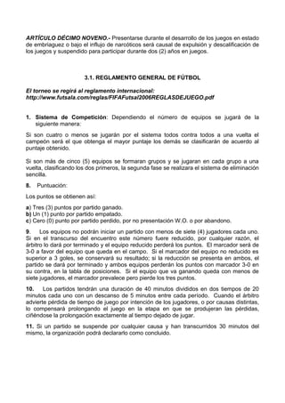 ARTÍCULO DÉCIMO NOVENO.- Presentarse durante el desarrollo de los juegos en estado
de embriaguez o bajo el influjo de narcóticos será causal de expulsión y descalificación de
los juegos y suspendido para participar durante dos (2) años en juegos.



                       3.1. REGLAMENTO GENERAL DE FÚTBOL

El torneo se regirá al reglamento internacional:
http://www.futsala.com/reglas/FIFAFutsal2006REGLASDEJUEGO.pdf


1. Sistema de Competición: Dependiendo el número de equipos se jugará de la
   siguiente manera:
Si son cuatro o menos se jugarán por el sistema todos contra todos a una vuelta el
campeón será el que obtenga el mayor puntaje los demás se clasificarán de acuerdo al
puntaje obtenido.

Si son más de cinco (5) equipos se formaran grupos y se jugaran en cada grupo a una
vuelta, clasificando los dos primeros, la segunda fase se realizara el sistema de eliminación
sencilla.
8.   Puntuación:
Los puntos se obtienen así:
a) Tres (3) puntos por partido ganado.
b) Un (1) punto por partido empatado.
c) Cero (0) punto por partido perdido, por no presentación W.O. o por abandono.
9.    Los equipos no podrán iniciar un partido con menos de siete (4) jugadores cada uno.
Si en el transcurso del encuentro este número fuere reducido, por cualquier razón, el
árbitro lo dará por terminado y el equipo reducido perderá los puntos. El marcador será de
3-0 a favor del equipo que queda en el campo. Si el marcador del equipo no reducido es
superior a 3 goles, se conservará su resultado; si la reducción se presenta en ambos, el
partido se dará por terminado y ambos equipos perderán los puntos con marcador 3-0 en
su contra, en la tabla de posiciones. Si el equipo que va ganando queda con menos de
siete jugadores, el marcador prevalece pero pierde los tres puntos.
10.    Los partidos tendrán una duración de 40 minutos divididos en dos tiempos de 20
minutos cada uno con un descanso de 5 minutos entre cada período. Cuando el árbitro
advierte pérdida de tiempo de juego por intención de los jugadores, o por causas distintas,
lo compensará prolongando el juego en la etapa en que se produjeran las pérdidas,
ciñéndose la prolongación exactamente al tiempo dejado de jugar.
11. Si un partido se suspende por cualquier causa y han transcurridos 30 minutos del
mismo, la organización podrá declararlo como concluido.
 