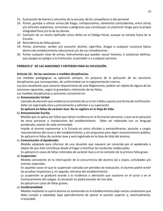 10
15. Sustracción de bienes o utensilios de la escuela, de los compañeros o del personal.
16. Portar, guardar o utilizar armas (de fuego, cortopunzantes, elementos contundentes, entre otros)
y/o artículos explosivos, corrosivos o peligrosos que constituyan un potencial riesgo para la propia
integridad física y/o la de los demás.
17. Comisión de un hecho tipificado como delito en el Código Penal, aunque se cometa fuera de la
Escuela.
18. Reincidencia de faltas graves.
19. Portar, promover, vender y/o consumir alcohol, cigarrillos, drogas o cualquier sustancia tóxica
dentro del establecimiento educacional y/o de sus inmediaciones.
20. Portar cualquier clase de armas, instrumentos que puedan causar lesiones, o sustancias dañinas,
que pongan en peligro a la Institución, al portador o a cualquier persona.
PÁRRAFO 2° DE LAS SANCIONES Y CRITERIOS PARA SU APLICACIÓN.
Artículo 16.- De las sanciones o medidas disciplinarias.
Las medidas pedagógicas se aplicarán siempre, sin perjuicio de la aplicación de las sanciones
disciplinarias que correspondan, de conformidad con la reglamentación interna.
Los (as) estudiantes que vulneren disposiciones de este Reglamento, podrán ser objeto de alguna de las
sanciones siguientes, según la gravedad y reiteración de las faltas.
Las medidas disciplinarias o sanciones consistirán en:
a) Amonestación Verbal:
Llamado de atención que evidencia la comisión de un error o falta y aporta una forma de rectificación.
Debe ser expresada clara y precisamente y exhortar a su superación.
Se aplicará en faltas de carácter leve. No se registra en la Hoja de Vida.
b) Amonestación Escrita:
Medida que se aplica por faltas que tienen incidencia en la formación personal, o que va en perjuicio
de otras personas o instalaciones del establecimiento. Debe ser redactada con un lenguaje
ponderado, exento de toda animosidad.
Impide al alumno representar a la Escuela en actos oficiales o extraordinarios, postular a cargos
representativos del curso o del establecimiento, y ser propuesto para algún reconocimiento público.
Se aplicará en faltas de carácter leve y será registrada en la Hoja de Vida del alumno.
c) Comunicación al Apoderado:
Medida adoptada para informar de una situación que requiere ser conocida por el apoderado a
objeto de que éste contribuya desde el hogar a rectificar las conductas inadecuadas.
Se aplicará en casos de faltas reiteradas de carácter leve y en la comisión de la primera falta grave.
d) Suspensión:
Medida consistente en la interrupción de la concurrencia del alumno (a) a clases, actividades y/o
eventos especiales.
En aquellos casos en que la suspensión coincida con períodos de evaluación, el alumno podrá rendir
las pruebas respectivas y, en seguida, retirarse del establecimiento.
La suspensión se graduará acorde a la incidencia o alteración que ocasione en el curso o en el
funcionamiento del colegio. Su duración no podrá exceder de tres días.
Se aplicará en casos de faltas graves.
e) Condicionalidad:
Medida mediante la cual el alumno es mantenido en el establecimiento bajo ciertas condiciones que
debe cumplir a cabalidad, bajo apercibimiento de aplicar la sanción superior y, eventualmente,
irrevocable.
 