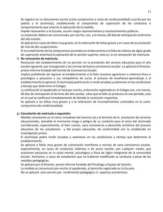 11
Se registra en un documento escrito (carta compromiso o carta de condicionalidad) suscrito por los
padres y el alumno(a), estableciendo el compromiso de superación de las conductas o
comportamiento que amerita la aplicación de la medida.
Impide representar a la Escuela, asumir cargos representativos y reconocimientos públicos.
La resolución deberá ser comunicada, por escrito, con, a lo menos, 60 días de anticipación al término
del año escolar.
Se aplicará en casos de faltas muy graves, en la reiteración de faltas graves y en casos de acumulación
de más de dos suspensiones.
El incumplimiento de los compromisos asumidos en el documento o la falta de indicios de algún grado
de superación ameritará la aplicación de la sanción superior, esto es, la no renovación de matrícula.
f) No renovación de matrícula.
Resolución del establecimiento de no persistir en la prestación del servicio educativo para el año
escolar siguiente, por transgresión a las normas de buena convivencia escolar. La aplicará el Director,
previo informe fundado del Comité de Convivencia Escolar.
Implica prohibición de ingresar al establecimiento si la falta ocasiona agresiones o violencia física o
psicológica o perjuicios a sus compañeros de curso, al proceso de enseñanza-aprendizaje o al
establecimiento en general. El alumno(a) podrá asistir a rendir pruebas y exámenes en las condiciones
y tiempo que determine el Colegio.
La notificación al apoderado se hará por escrito, al domicilio registrado en el Colegio con, a lo menos,
60 días de anticipación al término del año escolar, salvo que la falta se produzca en ese período, caso
en el cual se notificará inmediatamente de dictada la resolución respectiva.
Se aplicará a las faltas muy graves y a la reiteración de incumplimientos contraídos en la carta-
compromiso de condicionalidad.
g) Cancelación de matrícula o expulsión:
Medida consistente en el retiro inmediato del alumno (a) y el término de la prestación de servicios
educacionales, atendido el inminente riesgo o peligro de su conducta para el resto del alumnado
considerando, especialmente, el bien común, sana convivencia y desarrollo armónico del proceso
educativo de los estudiantes y del propio educando, de conformidad con lo establecido en
investigación previa.
El alumno(a) podrá rendir pruebas y exámenes en las condiciones y tiempo que determine el
establecimiento.
Se aplicará a faltas muy graves de vulneración manifiesta a normas de sana convivencia escolar,
especialmente, en casos de conductas violentas o de acoso escolar, por cualquier medio, que
ocasionen perjuicios en la salud mental, psicológica o física de algún integrante de la comunidad
escolar. Asimismo, a casos de estudiantes que no hubieren modificado su conducta a pesar de las
medidas pedagógicas.
Se aplicará por el Director, previo informe fundado del Psicólogo y Equipo de Gestión.
La medida se comunicará por escrito al apoderado, al domicilio registrado en la Escuela.
No se aplicará esta sanción por rendimiento pedagógico ni aspectos económicos.
 