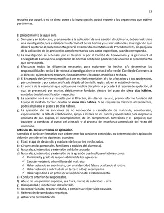 13
resuelto por aquel, o no se diera curso a la investigación, podrá recurrir a los organismos que estime
pertinentes.
El procedimiento a seguir será:
a) Siempre y en todo caso, previamente a la aplicación de una sanción disciplinaria, deberá instruirse
una investigación para establecer la efectividad de los hechos y sus circunstancias, investigación que
deberá sujetarse al procedimiento general establecido en el Manual de Procedimientos, sin perjuicio
de la aplicación de los protocolos complementarios para casos específicos, cuando corresponda.
b) La investigación se ordenará por el Director o por el Comité de Convivencia y la gestionará el
Encargado de Convivencia, respetando las normas del debido proceso y de acuerdo al procedimiento
que corresponda.
c) Efectuadas todas las diligencias necesarias para esclarecer los hechos y/o determinar las
responsabilidades, se dará término a la investigación y se enviará informe del Comité de Convivencia
al Director, quien deberá resolver, fundadamente si lo acoge, modifica o rechaza.
d) El Encargado de Convivencia notificará por escrito la resolución al o los afectados y a sus apoderados,
personalmente o por carta certificada dirigida al domicilio registrado en el establecimiento.
e) En contra de la resolución que aplique una medida disciplinaria procederá el recurso de apelación, el
cual se presentará por escrito, debidamente fundado, dentro del plazo de cinco días hábiles,
contados desde la notificación respectiva.
f) La apelación será vista y resuelta por el Director, sin ulterior recurso, previo informe fundado del
Equipo de Gestión Escolar, dentro de cinco días hábiles. Si se requirieren mayores antecedentes,
podrá ampliarse el plazo a 10 días hábiles.
g) La apelación de las sanciones de no renovación o cancelación de matrícula, considerarán,
especialmente, la falta de colaboración, apoyo e interés de los padres y apoderados para mejorar la
conducta de sus pupilos, el incumplimiento de los compromisos contraídos y el perjuicio que
ocasione la conducta al curso del afectado y al proceso de enseñanza-aprendizaje del resto del
alumnado.
Artículo 18.- De los criterios de aplicación.
Atendido el carácter formativo que deben tener las sanciones o medidas, su determinación y aplicación
deberán considerar los siguientes aspectos:
a) Edad, etapa de desarrollo y madurez de las partes involucradas.
b) Circunstancias personales, familiares o sociales del alumno(a).
c) Naturaleza, intensidad y extensión del daño causado.
d) Naturaleza, intensidad y extensión de la agresión que impliquen factores como:
 Pluralidad y grado de responsabilidad de los agresores.
 Carácter vejatorio o humillante del maltrato.
 Haber actuado en anonimato, con una identidad falsa u ocultando el rostro.
 Haber actuado a solicitud de un tercero o bajo recompensa.
 Haber agredido a un profesor o funcionario del establecimiento.
e) Conducta anterior del responsable.
f) Abuso de una posición superior, sea física, moral, de autoridad u otra.
g) Discapacidad o indefensión del afectado.
h) Reconocer la falta, reparar el daño, o compensar el perjuicio causado.
i) Reiteración de conductas negativas.
j) Actuar con premeditación.
 
