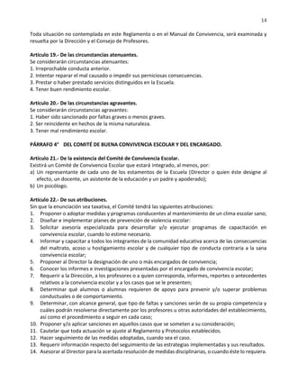 14
Toda situación no contemplada en este Reglamento o en el Manual de Convivencia, será examinada y
resuelta por la Dirección y el Consejo de Profesores.
Artículo 19.- De las circunstancias atenuantes.
Se considerarán circunstancias atenuantes:
1. Irreprochable conducta anterior.
2. Intentar reparar el mal causado o impedir sus perniciosas consecuencias.
3. Prestar o haber prestado servicios distinguidos en la Escuela.
4. Tener buen rendimiento escolar.
Artículo 20.- De las circunstancias agravantes.
Se considerarán circunstancias agravantes:
1. Haber sido sancionado por faltas graves o menos graves.
2. Ser reincidente en hechos de la misma naturaleza.
3. Tener mal rendimiento escolar.
PÁRRAFO 4° DEL COMITÉ DE BUENA CONVIVENCIA ESCOLAR Y DEL ENCARGADO.
Artículo 21.- De la existencia del Comité de Convivencia Escolar.
Existirá un Comité de Convivencia Escolar que estará integrado, al menos, por:
a) Un representante de cada uno de los estamentos de la Escuela (Director o quien éste designe al
efecto, un docente, un asistente de la educación y un padre y apoderado);
b) Un psicólogo.
Artículo 22.- De sus atribuciones.
Sin que la enunciación sea taxativa, el Comité tendrá las siguientes atribuciones:
1. Proponer o adoptar medidas y programas conducentes al mantenimiento de un clima escolar sano;
2. Diseñar e implementar planes de prevención de violencia escolar:
3. Solicitar asesoría especializada para desarrollar y/o ejecutar programas de capacitación en
convivencia escolar, cuando lo estime necesario.
4. Informar y capacitar a todos los integrantes de la comunidad educativa acerca de las consecuencias
del maltrato, acoso u hostigamiento escolar y de cualquier tipo de conducta contraria a la sana
convivencia escolar;
5. Proponer al Director la designación de uno o más encargados de convivencia;
6. Conocer los informes e investigaciones presentadas por el encargado de convivencia escolar;
7. Requerir a la Dirección, a los profesores o a quien corresponda, informes, reportes o antecedentes
relativos a la convivencia escolar y a los casos que se le presenten;
8. Determinar qué alumnos o alumnas requieren de apoyo para prevenir y/o superar problemas
conductuales o de comportamiento.
9. Determinar, con alcance general, que tipo de faltas y sanciones serán de su propia competencia y
cuáles podrán resolverse directamente por los profesores u otras autoridades del establecimiento,
así como el procedimiento a seguir en cada caso;
10. Proponer y/o aplicar sanciones en aquellos casos que se someten a su consideración;
11. Cautelar que toda actuación se ajuste al Reglamento y Protocolos establecidos.
12. Hacer seguimiento de las medidas adoptadas, cuando sea el caso.
13. Requerir información respecto del seguimiento de las estrategias implementadas y sus resultados.
14. Asesorar al Director para la acertada resolución de medidas disciplinarias, o cuando éste lo requiera.
 