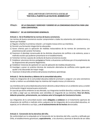 4
REGLAMENTO DE CONVIVENCIA ESCOLAR
“ESCUELA PARTICULAR MANUEL RODRÍGUEZ”
TÍTULO I. DE LA FINALIDAD Y DERECHOS Y DEBERES DE LA COMUNIDAD EDUCATIVA PARA UNA
SANA CONVIVENCIA.
PÁRRAFO 1° DE LAS DISPOSICIONES GENERALES.
Artículo 1.- De la finalidad de las normas de buena convivencia.
Las normas de buena convivencia escolar comprometen a todos los estamentos del establecimiento y
tienen por finalidad:
a) Regular y facilitar la armónica relación y el respeto mutuo entre sus miembros.
b) Permitir una formación integral de los educandos.
c) Aunar criterios para la aplicación de medidas restauradoras de las normas de convivencia, con
preeminencia del carácter formativo.
d) Favorecer el abordaje consensuado de las distintas situaciones de conflicto o de violencia, acoso o
maltrato escolar que pudieren presentarse en el establecimiento.
e) Fomentar normas o pautas de conducta de buena convivencia escolar.
f) Establecer soluciones técnico-pedagógicas frente a situaciones conflictivas por el incumplimiento de
las disposiciones del presente Reglamento.
g) Establecer instancias de apelación en caso de aplicación de medidas disciplinarias.
h) Investigar y poner en práctica técnicas de resolución alternativa de conflictos entre iguales para
ayudar a los educandos de mayor riesgo.
I) Favorecer el desarrollo armónico del proceso enseñanza-aprendizaje.
Artículo 2.- De los derechos y deberes de la comunidad educativa.
Todos los integrantes de la comunidad educativa deberán promover y asegurar una sana convivencia
escolar y realizar sus actividades bajo las máximas del respeto mutuo y la tolerancia.
Los miembros de la comunidad educativa tienen derecho a desarrollarse en un ambiente sano y a recibir
la formación integral necesaria para construirlo.
En caso de que dicho ambiente se vea afectado, sus integrantes tendrán derecho a reclamar, denunciar,
ser oídos y exigir que sus demandas sean atendidas en resguardo de sus derechos. Para tal efecto,
deberán presentar, primeramente, sus reclamos ante la Encargada de Convivencia Escolar.
Los integrantes de la comunidad escolar están obligados a colaborar en el tratamiento oportuno de
situaciones de conflicto o maltrato entre cualquiera de los integrantes de la comunidad educativa, en
especial, en lo referente a sus hijos, y en el esclarecimiento de los hechos denunciados.
Artículo 3.- Convención de los derechos del niño.
De conformidad con lo estipulado en la Convención de los derechos del niño, suscrito y ratificado por
Chile, el establecimiento garantizará, especialmente, a los alumnos y alumnas el derecho de ser oídos
 
