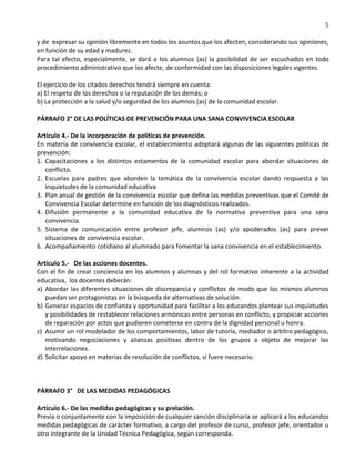 5
y de expresar su opinión libremente en todos los asuntos que los afecten, considerando sus opiniones,
en función de su edad y madurez.
Para tal efecto, especialmente, se dará a los alumnos (as) la posibilidad de ser escuchados en todo
procedimiento administrativo que los afecte, de conformidad con las disposiciones legales vigentes.
El ejercicio de los citados derechos tendrá siempre en cuenta:
a) El respeto de los derechos o la reputación de los demás; o
b) La protección a la salud y/o seguridad de los alumnos (as) de la comunidad escolar.
PÁRRAFO 2° DE LAS POLÍTICAS DE PREVENCIÓN PARA UNA SANA CONVIVENCIA ESCOLAR
Artículo 4.- De la incorporación de políticas de prevención.
En materia de convivencia escolar, el establecimiento adoptará algunas de las siguientes políticas de
prevención:
1. Capacitaciones a los distintos estamentos de la comunidad escolar para abordar situaciones de
conflicto.
2. Escuelas para padres que aborden la temática de la convivencia escolar dando respuesta a las
inquietudes de la comunidad educativa
3. Plan anual de gestión de la convivencia escolar que defina las medidas preventivas que el Comité de
Convivencia Escolar determine en función de los diagnósticos realizados.
4. Difusión permanente a la comunidad educativa de la normativa preventiva para una sana
convivencia.
5. Sistema de comunicación entre profesor jefe, alumnos (as) y/o apoderados (as) para prever
situaciones de convivencia escolar.
6. Acompañamiento cotidiano al alumnado para fomentar la sana convivencia en el establecimiento.
Artículo 5.- De las acciones docentes.
Con el fin de crear conciencia en los alumnos y alumnas y del rol formativo inherente a la actividad
educativa, los docentes deberán:
a) Abordar las diferentes situaciones de discrepancia y conflictos de modo que los mismos alumnos
puedan ser protagonistas en la búsqueda de alternativas de solución.
b) Generar espacios de confianza y oportunidad para facilitar a los educandos plantear sus inquietudes
y posibilidades de restablecer relaciones armónicas entre personas en conflicto, y propiciar acciones
de reparación por actos que pudieren cometerse en contra de la dignidad personal u honra.
c) Asumir un rol modelador de los comportamientos, labor de tutoría, mediador o árbitro pedagógico,
motivando negociaciones y alianzas positivas dentro de los grupos a objeto de mejorar las
interrelaciones.
d) Solicitar apoyo en materias de resolución de conflictos, si fuere necesario.
PÁRRAFO 3° DE LAS MEDIDAS PEDAGÓGICAS
Artículo 6.- De las medidas pedagógicas y su prelación.
Previa o conjuntamente con la imposición de cualquier sanción disciplinaria se aplicará a los educandos
medidas pedagógicas de carácter formativo, a cargo del profesor de curso, profesor jefe, orientador u
otro integrante de la Unidad Técnica Pedagógica, según corresponda.
 