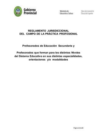 Página1 de 6
REGLAMENTO JURISDICCIONAL
DEL CAMPO DE LA PRÁCTICA PROFESIONAL
Profesorados de Educación Secundaria y
Profesorados que forman para los distintos Niveles
del Sistema Educativo en sus distintas especialidades,
orientaciones y/o modalidades
 