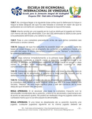 TSK – Todo Sobre el Kickingball en http://kickingball.webcindario.com
Elaborado por: Linda Cáceres, (+58) 0426-816-07-34, lindacaceres1986@gmail.com
- 32 -
13.8.7. No consigue llegar a la siguiente base antes que la defensora la toque o
toque la base después de que ha sido forzada a avanzar en razón de que la
pateadora se convierta en corredora o traspase la raya entre bases.
13.8.8. Intenta anotar en una jugada en la cual se obstruye la jugada en home,
con menos de dos (02) eliminadas. Con dos (02) eliminada la obstrucción pone
a la pateadora eliminada y la carrera no vale.
13.8.9. Pase a una corredora precedente antes de que dicha corredora sea
eliminada o anote carrera.
13.8.10. Después de que ha adquirido la posesión legal de una base, corre las
bases en orden inverso con el propósito de confundir a la defensa o hacer una
parodia del juego. El árbitro decretará inmediatamente “tiempo” y declarará a
la corredora eliminada.
13.8.11. Deja retornar inmediatamente a la primera base después de haber
sobrepasado corriendo e intentó correr a segunda, queda eliminada si es
tocada. Si después de sobrepasar corriendo se dirige hacia el banco o deja
volver a primera base enseguida será eliminada cuando se aleje
considerablemente de la base.
13.8.12. Sobrepasa corriendo o deslizándose sobre una base cualquiera pero es
tocada fuera de la almohadilla o retorna a la base pero es tocada por la
defensora antes de pisar, excepto en la primera base.
13.8.13. Después de que un balón de aire es atrapado por cualquier defensora,
la corredora deja repisar su base original, antes que ella o su base original sea
tocada. “Repisar” en esta regla significa pisar y salir del contacto de la base
después que el balón sea atrapado.
REGLA APROBADA: Si al alcanzar una base la corredora impacta con la
almohadilla moviéndola de su posición, y ésta la ha alcanzado y permanece en
el punto se decretará quieta. No podrá ser realizada ninguna jugada sobre esa
corredora hasta que no se reincorpore la almohadilla.
REGLA APROBADA: Si una base es desplazada de su posición durante una
jugada, cualquier jugadora siguiente en la misma jugada deberá ser
 