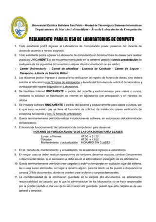 Universidad Católica Boliviana San Pablo – Unidad de Técnologia y Sistemas Informáticos
                  Departamento de Servicios Informáticos – Área de Laboratorios de Computación


               REGLAMENTO PARA EL USO DE LABORATORIOS DE COMPUTO
1. Todo estudiante podrá ingresar al Laboratorios de Computación previa presencia del docente de
    clases de acuerdo a horario asignado.
2. Todo estudiante podra ingresar a Laboratorio de computación en horarios libres de clases para realizar
    practicas UNICAMENTE si se encuentra matriculado en la presente gestión y previa presentación de
    cualquiera de los siguientes documentos(cualquier otra documentación no es valida):
-   Carnet Universitario      - Carnet de Identidad - Licencia de Conducir - Carnet de Seguro –
    Pasaporte - Libreta de Servicio Militar.
3. Los docentes podrán ingresar a clases previa verificacion de registro de horario de clases, sino debera
    solicitar el laboratorio con 72 horas de anticipación y llenado del formulario de solicitud de laboratorio y
    verificacion del horario disponible en Laboratorios.
4. Se habilitara Internet UNICAMENTE a pedido del docente y exclusivamente para clases o cursos,
    mediante la solicitud de habilitación de internet en laboratorios con anticipación y en horarios de
    oficina.
5. Se instalara software UNICAMENTE a pedido del docente y exclusivamente para clases o cursos, por
    lo que sera necesario que se llene el formulario de solicitud de instalación, previa verificación de
    existencia de licencia y con 72 horas de anticipación.
6. Queda terminantemente prohibido realizar instalaciones de software, sin autorizacion del administrador
    del laboratorio.
7. El horario de funcionamiento de Laboratorios de computación para clases es:
                 HORARIO DE FUNCIONAMIENTO DE LABORATORIOS PARA CLASES
                       Lunes a Viernes                     07:00 a 21:30
                       Sábados                             07:00 a 13:00
                       Mantenimiento y actualización       HORARIO SIN CLASES

8. En el periodo de mantenimiento y actualización, no se atenderá ingresos a Laboratorios.
9. En ningun caso se deben realizar reparaciones de hardware, desarmar equipos, cambiar componentes
    o desconectar cables, si es necesario se debe acudir al administrador encargado de los laboratorios.
10. Queda terminantemente prohibido crear carpetas o archivos temporales en cualquier lugar del sistema,
    las cuales seran eliminadas, sin lugar a reclamo alguno, para tal efecto se ha puesto a disposicion la
    carpeta D:Mis documentos, donde se pueden crear archivos y carpetas temporales.
11. La confidencialidad de la informacion guardada en la carpeta Mis documentos, es enteramente
    responsabilidad del usuario, por lo que la administracion de los laboratorios no se hace responsable
    por la posible perdida o mal uso de la informacion ahi guardada, puesto que esta carpeta es de uso
    general y temporal.
 