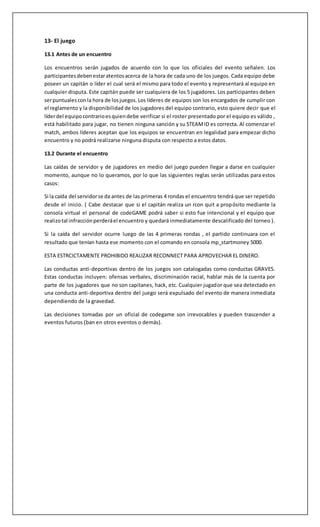 13- El juego
13.1 Antes de un encuentro
Los encuentros serán jugados de acuerdo con lo que los oficiales del evento señalen. Los
participantesdebenestaratentosacerca de la hora de cada uno de los juegos. Cada equipo debe
poseer un capitán o líder el cual será el mismo para todo el evento y representará al equipo en
cualquier disputa. Este capitán puede ser cualquiera de los 5 jugadores. Los participantes deben
serpuntualesconla hora de losjuegos.Los líderes de equipos son los encargados de cumplir con
el reglamento y la disponibilidad de los jugadores del equipo contrario, esto quiere decir que el
líderdel equipocontrarioesquiendebe verificar si el roster presentado por el equipo es válido ,
está habilitado para jugar, no tienen ninguna sanción y su STEAMID es correcta. Al comenzar el
match, ambos líderes aceptan que los equipos se encuentran en legalidad para empezar dicho
encuentro y no podrá realizarse ninguna disputa con respecto a estos datos.
13.2 Durante el encuentro
Las caídas de servidor y de jugadores en medio del juego pueden llegar a darse en cualquier
momento, aunque no lo queramos, por lo que las siguientes reglas serán utilizadas para estos
casos:
Si la caída del servidorse da antes de las primeras 4 rondas el encuentro tendrá que ser repetido
desde el inicio. ( Cabe destacar que si el capitán realiza un rcon quit a propósito mediante la
consola virtual el personal de codeGAME podrá saber si esto fue intencional y el equipo que
realizotal infracciónperderáel encuentro y quedará inmediatamente descalificado del torneo ).
Si la caída del servidor ocurre luego de las 4 primeras rondas , el partido continuara con el
resultado que tenían hasta ese momento con el comando en consola mp_startmoney 5000.
ESTA ESTRCICTAMENTE PROHIBIDO REALIZAR RECONNECT PARA APROVECHAR EL DINERO.
Las conductas anti-deportivas dentro de los juegos son catalogadas como conductas GRAVES.
Estas conductas incluyen: ofensas verbales, discriminación racial, hablar más de la cuenta por
parte de los jugadores que no son capitanes, hack, etc. Cualquier jugador que sea detectado en
una conducta anti-deportiva dentro del juego será expulsado del evento de manera inmediata
dependiendo de la gravedad.
Las decisiones tomadas por un oficial de codegame son irrevocables y pueden trascender a
eventos futuros (ban en otros eventos o demás).
 