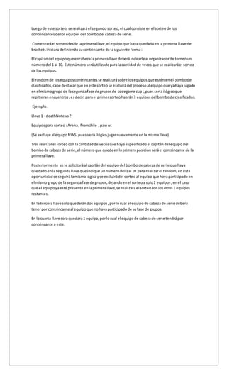 Luegode este sorteo, se realizaráel segundo sorteo,el cual consiste enel sorteode los
contrincantesde losequiposdel bombode cabezade serie.
Comenzaráel sorteodesde laprimerallave,el equipoque hayaquedadoenlaprimera llave de
bracketsiniciaradefiniendosucontrincante de lasiguiente forma:
El capitándel equipoque encabezalaprimerallave deberáindicarleal organizadorde torneoun
númerodel 1 al 10. Este númeroseráutilizadoparalacantidadde vecesque se realizaráel sorteo
de losequipos.
El randomde losequiposcontrincantesse realizarásobre losequiposque estén enel bombode
clasificados,cabe destacarque eneste sorteose excluirádel procesoal equipoque yahayajugado
enel mismogrupode lasegundafase de gruposde codegame cupI,puesseriailógicoque
repitieranencuentros,esdecir,parael primersorteohabrán3 equiposdel bombode clasificados.
Ejemplo:
Llave 1 - deathNote vs?
Equipospara sorteo: Arena, fromchile ,paw us
(Se excluye al equipoNWS!puesseriailógicojugarnuevamente enlamismallave).
Tras realizarel sorteocon lacantidadde vecesque hayaespecificadoel capitándel equipodel
bombode cabeza de serie,el númeroque quedeenlaprimeraposiciónseráel contrincante de la
primerallave.
Posteriormente se le solicitaráal capitándel equipodel bombode cabezade serie que haya
quedadoenlasegundallave que indique unnumerodel 1al 10 para realizarel random, enesta
oportunidadse seguirálamismalógicayse excluirádel sorteoal equipoque hayaparticipadoen
el mismogrupode la segundafase de grupos,dejandoenel sorteoasolo2 equipos,enel caso
que el equipoyaesté presente enlaprimerallave,se realizarael sorteoconlosotros3 equipos
restantes.
En la tercerallave soloquedarándosequipos,porlocual el equipode cabezade serie deberá
tenerpor contrincante al equipoque nohayaparticipadode sufase de grupos.
En la cuarta llave soloquedara1 equipo,porlocual el equipode cabezade serie tendrápor
contrincante a este.
 