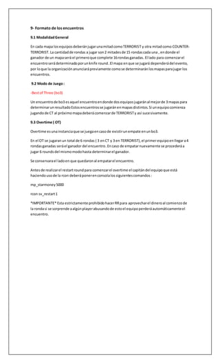 9- Formato de los encuentros
9.1 ModalidadGeneral
En cada mapa losequiposdeberánjugarunamitadcomoTERRORIST y otra mitadcomo COUNTER-
TERRORIST. La cantidadde rondas a jugar son2 mitadesde 15 rondascada una , endonde el
ganador de un mapaserá el primeroque complete 16rondasganadas. El lado para comenzarel
encuentroserádeterminadoporunknife round.El mapa enque se jugará dependerádel evento,
por loque la organizaciónanunciarápreviamente comose determinaránlosmapasparajugar los
encuentros.
9.2 Modo de Juego:
-Bestof Three (bo3)
Un encuentrode bo3 esaquel encuentroendonde dosequiposjugaránal mejorde 3 mapaspara
determinarunresultadoEstosencuentrosse jugaránenmapasdistintos.Si unequipocomienza
jugandode CT al próximomapadeberácomenzarde TERRORISTy así sucesivamente.
9.3 Overtime ( OT)
Overtime esunainstanciaque se juegaencasode existirunempate enunbo3.
En el OT se jugaranun total de 6 rondas ( 3 enCT y 3 en TERRORIST),el primerequipoenllegara4
rondasganadas seráel ganador del encuentro.Encaso de empatarnuevamente se procederáa
jugar 6 roundsdel mismomodohasta determinarel ganador.
Se conservarael ladoen que quedaronal empatarel encuentro.
Antesde realizarel restartroundpara comenzarel overtime el capitándel equipoque está
haciendousode la rcon deberáponerenconsolalossiguientescomandos:
mp_starmoney 5000
rcon sv_restart1
*IMPORTANTE* Esta estrictamente prohibidohacerRRpara aprovecharel dineroal comienzode
la rondasi se sorprende aalgúnplayerabusandode estoel equipoperderáautomáticamenteel
encuentro.
 