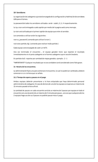 10- Servidores
La organización de codegame cupestaráencargadade la configuraciónyhabilitaciónde servidores
LAN para el torneo.
La password de todos los servidores utilizados serán : code1 ,2 ,3 , 4 respectivamente.
La ip y rcon será entregada a cada capitán por medio de la pagina web como mensaje.
La rcon será utilizada por el primer capitán de equipo que entre al servidor.
Los comandos a utilizar serán los siguientes:
rcon sv_password ( comando para utilizar la rcon ).
rcon exec partido.cfg ( comando para realizar modo partido )
Cada equipo será encargado de subir un HLTV.
Una vez terminado el encuentro , el equipo ganador tiene que reportar el resultado
inmediatamente en el porta codegame en el torneo codegame cup en sección brackets.
En partidos bo3 : reportar por cantidad de mapas ganados. ejemplo : 2 - 1
*IMPORTANTE* Cualquier resultado que no sea verdadero será considerado como falta grave.
11- Horario de los encuentros.
La administraciónfijara una para comenzar el encuentro, la cual no podrá ser cambiada y deberá
comenzar si o si a la hora que se señala.
11.1 Tiempo de espera y pauses en el juego
Ambos equipos deberán presentarse a la hora estipulada que haya determinado personal
administrativode codegame.Encasode demorade unode losequiposse esperaraun máximo de
15 minutos pasada la hora oficial.
La cantidad de pauses en cada encuentro será de un máximo de 3 pauses por equipo en todo el
encuentroconuna duraciónde un máximode 5 minutosporpause , una vezque cualquierade los
2 equipos haga uso de sus 3 pauses no podrán pausar mas el juego.
 
