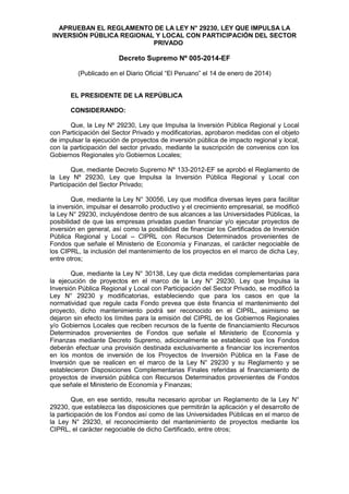 APRUEBAN EL REGLAMENTO DE LA LEY N° 29230, LEY QUE IMPULSA LA
INVERSIÓN PÚBLICA REGIONAL Y LOCAL CON PARTICIPACIÓN DEL SECTOR
PRIVADO
Decreto Supremo Nº 005-2014-EF
(Publicado en el Diario Oficial “El Peruano” el 14 de enero de 2014)
EL PRESIDENTE DE LA REPÚBLICA
CONSIDERANDO:
Que, la Ley Nº 29230, Ley que Impulsa la Inversión Pública Regional y Local
con Participación del Sector Privado y modificatorias, aprobaron medidas con el objeto
de impulsar la ejecución de proyectos de inversión pública de impacto regional y local,
con la participación del sector privado, mediante la suscripción de convenios con los
Gobiernos Regionales y/o Gobiernos Locales;
Que, mediante Decreto Supremo Nº 133-2012-EF se aprobó el Reglamento de
la Ley Nº 29230, Ley que Impulsa la Inversión Pública Regional y Local con
Participación del Sector Privado;
Que, mediante la Ley N° 30056, Ley que modifica diversas leyes para facilitar
la inversión, impulsar el desarrollo productivo y el crecimiento empresarial, se modificó
la Ley N° 29230, incluyéndose dentro de sus alcances a las Universidades Públicas, la
posibilidad de que las empresas privadas puedan financiar y/o ejecutar proyectos de
inversión en general, así como la posibilidad de financiar los Certificados de Inversión
Pública Regional y Local – CIPRL con Recursos Determinados provenientes de
Fondos que señale el Ministerio de Economía y Finanzas, el carácter negociable de
los CIPRL, la inclusión del mantenimiento de los proyectos en el marco de dicha Ley,
entre otros;
Que, mediante la Ley N° 30138, Ley que dicta medidas complementarias para
la ejecución de proyectos en el marco de la Ley N° 29230, Ley que Impulsa la
Inversión Pública Regional y Local con Participación del Sector Privado, se modificó la
Ley N° 29230 y modificatorias, estableciendo que para los casos en que la
normatividad que regule cada Fondo prevea que éste financia el mantenimiento del
proyecto, dicho mantenimiento podrá ser reconocido en el CIPRL, asimismo se
dejaron sin efecto los límites para la emisión del CIPRL de los Gobiernos Regionales
y/o Gobiernos Locales que reciben recursos de la fuente de financiamiento Recursos
Determinados provenientes de Fondos que señale el Ministerio de Economía y
Finanzas mediante Decreto Supremo, adicionalmente se estableció que los Fondos
deberán efectuar una provisión destinada exclusivamente a financiar los incrementos
en los montos de inversión de los Proyectos de Inversión Pública en la Fase de
Inversión que se realicen en el marco de la Ley N° 29230 y su Reglamento y se
establecieron Disposiciones Complementarias Finales referidas al financiamiento de
proyectos de inversión pública con Recursos Determinados provenientes de Fondos
que señale el Ministerio de Economía y Finanzas;
Que, en ese sentido, resulta necesario aprobar un Reglamento de la Ley N°
29230, que establezca las disposiciones que permitirán la aplicación y el desarrollo de
la participación de los Fondos así como de las Universidades Públicas en el marco de
la Ley N° 29230, el reconocimiento del mantenimiento de proyectos mediante los
CIPRL, el carácter negociable de dicho Certificado, entre otros;
 