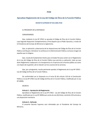 PCM
Aprueban Reglamento de la Ley del Código de Ética de la Función Pública
DECRETO SUPREMO Nº 033-2005-PCM
EL PRESIDENTE DE LA REPÚBLICA
CONSIDERANDO:
Que, mediante la Ley Nº 27815 se aprueba el Código de Ética de la Función Pública,
cuya Segunda Disposición Complementaria y Final dispone que el Poder Ejecutivo, a través de
la Presidencia del Consejo de Ministros la reglamente;
Que, la aplicación y observancia de las disposiciones del Código de Ética de la Función
Pública contribuyen a fortalecer la confianza en la Administración Pública y la buena imagen de
aquellos que la integran;
Que, resulta de fundamental interés para el Estado Peruano contar con el Reglamento
de la Ley del Código de Ética de la Función Pública que permita su aplicación, toda vez que
dicho Reglamento coadyuvará a la transparencia en el ejercicio de la función pública así como
a la mejora de la gestión y de la relación con los usuarios de los servicios;
Que, por consiguiente, resulta pertinente aprobar el Reglamento de la Ley Nº 27815 Ley del Código de Ética de la Función Pública;
De conformidad con lo dispuesto en el inciso 8) del artículo 118 de la Constitución
Política y la Ley Nº 27815 Ley del Código de Ética de la Función Pública, modificado por la Ley
Nº 28496;
DECRETA:
Artículo 1.- Aprobación del Reglamento
Apruébese el Reglamento de la Ley Nº 27815 - Ley del Código de Ética de la Función
Pública, modificado por la Ley Nº 28496 que consta de seis (6) títulos, veintitrés (23) artículos y
una disposición transitoria.
Artículo 2.- Refrendo
El presente Decreto Supremo será refrendado por el Presidente del Consejo de
Ministros.

 