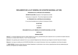 REGLAMENTO DE LA LEY GENERAL DE CATASTRO NACIONAL (LEY 509)
PRESIDENCIA DE LA REPUBLICA DE NICARAGUA
DECRETO No.62-2005, Aprobado el 9 de Septiembre del 2005
Publicado en la Gaceta No. 176 del 09 de Septiembre del 2005
EL PRESIDENTE DE LA REPÚBLICA DE NICARAGUA
En uso de las facultades que le confiere la Constitución Política,
HA DICTADO
El siguiente
DECRETO
REGLAMENTO DE LA LEY GENERAL DE CATASTRO NACIONAL (LEY 509)
CAPITULO I
GENERALIDADES
Artículo 1.- El presente Reglamento tiene por objeto establecer las normas y procedimientos para la aplicación de la Ley General de Catastro Nacional,
publicada en La Gaceta Diario Oficial No. 11 del 17 de enero de 2005.
Artículo 2.- Son garantes para la aplicación de la Ley y el presente Reglamento las instituciones que integran la Comisión Nacional de Catastro.
Artículo 3.- Con base en la definición de CATASTRO NACIONAL en el numeral 9 del artículo 3 de la Ley; se establecen como fines del catastro:
1. FINES FISICOS: Actualizar la Base Nacional de Datos Catastrales en conformidad con las normas y especificaciones técnicas establecidas para
alcanzar y homogenizar sus múltiples propósitos.
 