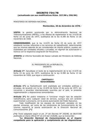 DECRETO 734/78
(actualizado con sus modificativos Dctos. 327/80 y 350/86)
MINISTERIO DE DEFENSA NACIONAL
Montevideo, 20 de diciembre de 1978.-
VISTO: la gestión promovida por la Administración Nacional de
Telecomunicaciones (ANTEL), a los efectos de reglamentar la ley 14.670 de
fecha 23 de junio de 1977, sustitutiva de la ley 8.390 de fecha 13 de
noviembre de 1928.
CONSIDERANDO: que la ley 14.670 de fecha 23 de junio de 1977
estableció normas referentes a los servicios de radiodifusión, determinando
que los mismos además de ser considerados de interés público, pueden ser
explotados por entidades oficiales y privadas, en régimen de autorización o
licencia con la respectiva asignación de frecuencia.
ATENTO: al informe favorable del Asesor Letrado del Ministerio de Defensa
Nacional,
EL PRESIDENTE DE LA REPUBLICA,
DECRETA:
Artículo 1º- Apruébase el texto de la reglamentación de la ley 14.670 de
fecha 23 de junio de 1977, sustitutiva de la ley 8.390 de fecha 13 de
noviembre de 1928, que sigue a continuación:
CAPITULO I
Generalidades
Artículo 1º) La Radiodifusión será explotada por entidades públicas y
privadas, de acuerdo con la ley 14.670 de fecha 23 de junio de 1977, los
convenios y acuerdos internacionales suscritos por el país, la presente
reglamentación y disposiciones concordantes.
Artículo 2º) No podrá instalarse ni funcionar ningún tipo de estación
radiodifusora, para cualquier clase de servicio, aunque sea con carácter
experimental o provisorio, sin la previa autorización del Poder Ejecutivo.
Toda modificación de los equipos de trasmisión ubicados en las
plantas emisoras, así como de las condiciones de funcionamiento de los
mismos requerirá la previa autorización de la Dirección Nacional de
Comunicaciones. (*)
(*): Texto adaptado según el art. 2º del Decreto Nº 350/86, de 08/07/86
publicado en Diario Oficial Nº 22.214 del 15/8/86, que se transcribe:
"La Dirección Nacional de Comunicaciones es el órgano
competente para la aplicación y cumplimiento de las disposiciones
 