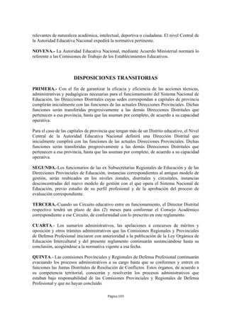 relevantes de naturaleza académica, intelectual, deportiva o ciudadana. El nivel Central de
la Autoridad Educativa Nacional expedirá la normativa pertinente.

NOVENA.- La Autoridad Educativa Nacional, mediante Acuerdo Ministerial normará lo
referente a las Comisiones de Trabajo de los Establecimientos Educativos.



                      DISPOSICIONES TRANSITORIAS

PRIMERA.- Con el fin de garantizar la eficacia y eficiencia de las acciones técnicas,
administrativas y pedagógicas necesarias para el funcionamiento del Sistema Nacional de
Educación, las Direcciones Distritales cuyas sedes correspondan a capitales de provincia
cumplirán inicialmente con las funciones de las actuales Direcciones Provinciales. Dichas
funciones serán transferidas progresivamente a las demás Direcciones Distritales que
pertenecen a esa provincia, hasta que las asuman por completo, de acuerdo a su capacidad
operativa.

Para el caso de las capitales de provincia que tengan más de un Distrito educativo, el Nivel
Central de la Autoridad Educativa Nacional definirá una Dirección Distrital que
inicialmente cumplirá con las funciones de las actuales Direcciones Provinciales. Dichas
funciones serán transferidas progresivamente a las demás Direcciones Distritales que
pertenecen a esa provincia, hasta que las asuman por completo, de acuerdo a su capacidad
operativa.

SEGUNDA.-Los funcionarios de las ex Subsecretarías Regionales de Educación y de las
Direcciones Provinciales de Educación, instancias correspondientes al antiguo modelo de
gestión, serán reubicados en los niveles zonales, distritales y circuitales, instancias
desconcentradas del nuevo modelo de gestión con el que opera el Sistema Nacional de
Educación, previo estudio de su perfil profesional y de la aprobación del proceso de
evaluación correspondiente.

TERCERA.-Cuando un Circuito educativo entre en funcionamiento, el Director Distrital
respectivo tendrá un plazo de dos (2) meses para conformar el Consejo Académico
correspondiente a ese Circuito, de conformidad con lo prescrito en este reglamento.

CUARTA.- Los sumarios administrativos, las apelaciones a concursos de méritos y
oposición y otros trámites administrativos que las Comisiones Regionales y Provinciales
de Defensa Profesional iniciaron con anterioridad a la publicación de la Ley Orgánica de
Educación Intercultural y del presente reglamento continuarán sustanciándose hasta su
conclusión, acogiéndose a la normativa vigente a esa fecha.

QUINTA.- Las comisiones Provinciales y Regionales de Defensa Profesional continuarán
evacuando los procesos administrativos a su cargo hasta que se conformen y entren en
funciones las Juntas Distritales de Resolución de Conflictos. Estos órganos, de acuerdo a
su competencia territorial, conocerán y resolverán los procesos administrativos que
estaban bajo responsabilidad de las Comisiones Provinciales y Regionales de Defensa
Profesional y que no hayan concluido.

                                         Página 103
 
