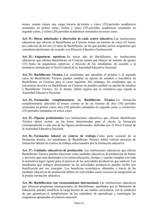 tronco común tienen una carga horaria de treinta y cinco (35) períodos académicos
semanales en primer curso, treinta y cinco (35) períodos académicos semanales en
segundo curso, y veinte (20) períodos académicos semanales en tercer curso.

Art. 31.- Horas adicionales a discreción de cada centro educativo. Las instituciones
educativas que ofrecen el Bachillerato en Ciencias tienen un mínimo de cinco (5) horas,
por cada uno de los tres (3) años de Bachillerato, en las que pueden incluir asignaturas que
consideren pertinentes de acuerdo a su Proyecto Educativo Institucional.

Art. 32.- Asignaturas optativas. En tercer año de Bachillerato, las instituciones
educativas que ofertan Bachillerato en Ciencias tienen que ofrecer un mínimo de quince
(15) horas de asignaturas optativas, a elección de los estudiantes, de acuerdo a la
normativa emitida por el Nivel Central de la Autoridad Educativa Nacional.

Art. 33.- Bachillerato Técnico. Los estudiantes que aprueben el primero o el segundo
curso de Bachillerato Técnico pueden cambiar su opción de estudios e inscribirse en
Bachillerato en Ciencias para el curso siguiente. Sin embargo, los estudiantes que se
encuentren inscritos en Bachillerato en Ciencias no pueden cambiar su opción de estudios
a Bachillerato Técnico. En lo demás, deben regirse por la normativa que expida la
Autoridad Educativa Nacional.

Art. 34.- Formación complementaria en Bachillerato Técnico. La formación
complementaria adicional al tronco común es de un mínimo de diez (10) períodos
semanales en primer curso, diez (10) períodos semanales en segundo curso, y veinticinco
(25) períodos semanales en tercer curso.

Art. 35.- Figuras profesionales. Las instituciones educativas que ofrecen Bachillerato
Técnico deben incluir, en las horas determinadas para el efecto, la formación
correspondiente a cada una de las figuras profesionales, definidas por el Nivel Central de
la Autoridad Educativa Nacional.

Art. 36.- Formación laboral en centros de trabajo. Como parte esencial de su
formación técnica, los estudiantes de Bachillerato Técnico deben realizar procesos de
formación laboral en centros de trabajo seleccionados por la institución educativa.

Art. 37.- Unidades educativas de producción. Las instituciones educativas que oferten
Bachillerato Técnico pueden funcionar como unidades educativas de producción de bienes
y servicios que sean destinados a la comercialización, siempre y cuando cumplan con toda
la normativa legal vigente para el ejercicio de las actividades productivas que realicen. Los
estudiantes que trabajen directamente en las actividades productivas pueden recibir una
bonificación por ese concepto. Los beneficios económicos obtenidos a través de las
unidades educativas de producción deben ser reinvertidos como recursos de autogestión en
la propia institución educativa.

Art. 38.- Bachilleratos con reconocimiento internacional. Las instituciones educativas
que ofrezcan programas internacionales de Bachillerato, aprobados por el Ministerio de
Educación, pueden modificar la carga horaria de sus mallas curriculares, con la condición
de que garanticen el cumplimiento de los estándares de aprendizaje y mantengan las
asignaturas apropiadas al contexto nacional.
                                          Página 10
 